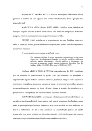 Segundo a RDC 306/04 da ANVISA, descreve o manejo de RSS como a ação de
gerenciar os resíduos em seus aspectos intra e extra-estabelecimento, desde a geração até a
disposição final.
MARANGONI (2006) citando RISSO (1993), considera como definição de
manejo o conjunto de todas as fases envolvidas de certa forma na manipulação do resíduo,
que possa oferecer riscos ocupacionais aos profissionais envolvidos.
GUEDES (2006) assinala que o gerenciamento tem por finalidade estabelecer
todas as etapas do sistema, possibilitando maior segurança no manejo e melhor organização
dos serviços prestados.
O gerenciamento também pode ser definido como:
Um conjunto articulado de ações normativas, procedimentos operacionais,
financeiros e de planejamento baseadas em critérios sanitários, ambientais,
políticos, sociais, educacionais, culturais, estéticos e econômicos que
envolvem as etapas de geração, manejo, tratamento, disposição final dos
resíduos sólidos (GUEDES, 2006 apud MANDELLI, 1997).
Conforme a RDC Nº 306/04 da ANVISA, o gerenciamento dos RSS é constituído
por um conjunto de procedimentos de gestão. Estes procedimentos são planejados e
implementados a partir de bases científicas e técnicas, normativas e legais, com o objetivo de
minimizar a produção de resíduos de serviços de saúde e proporcionar aos resíduos gerados,
um encaminhamento seguro e de forma eficiente, visando a proteção dos trabalhadores, a
preservação da saúde pública, dos recursos naturais e do meio ambiente.
SCHINEIDER et al. (2001) aponta que a estratégia de monitorar os RSS desde sua
geração até sua disposição final, observando-se cada uma de suas etapas, é utilizada em quase
todos os países preocupados com o impacto da ação destes resíduos no meio ambiente. No
Brasil a problemática dos RSU vem assumindo na administração pública um caráter
emergencial com ações pontuais não integradas seguindo estratégias incapazes de provocar
mudanças comportamentais dos estabelecimentos geradores de resíduos.
51
 