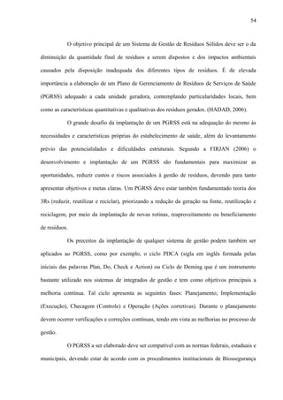 O objetivo principal de um Sistema de Gestão de Resíduos Sólidos deve ser o da
diminuição da quantidade final de resíduos a serem dispostos e dos impactos ambientais
causados pela disposição inadequada dos diferentes tipos de resíduos. É de elevada
importância a elaboração de um Plano de Gerenciamento de Resíduos de Serviços de Saúde
(PGRSS) adequado a cada unidade geradora, contemplando particularidades locais, bem
como as características quantitativas e qualitativas dos resíduos gerados. (HADAD, 2006).
O grande desafio da implantação de um PGRSS está na adequação do mesmo às
necessidades e características próprias do estabelecimento de saúde, além do levantamento
prévio das potencialidades e dificuldades estruturais. Segundo a FIRJAN (2006) o
desenvolvimento e implantação de um PGRSS são fundamentais para maximizar as
oportunidades, reduzir custos e riscos associados à gestão de resíduos, devendo para tanto
apresentar objetivos e metas claras. Um PGRSS deve estar também fundamentado teoria dos
3Rs (reduzir, reutilizar e reciclar), priorizando a redução da geração na fonte, reutilização e
reciclagem, por meio da implantação de novas rotinas, reaproveitamento ou beneficiamento
de resíduos.
Os preceitos da implantação de qualquer sistema de gestão podem também ser
aplicados ao PGRSS, como por exemplo, o ciclo PDCA (sigla em inglês formada pelas
iniciais das palavras Plan, Do, Check e Action) ou Ciclo de Deming que é um instrumento
bastante utilizado nos sistemas de integrados de gestão e tem como objetivos principais a
melhoria contínua. Tal ciclo apresenta as seguintes fases: Planejamento; Implementação
(Execução), Checagem (Controle) e Operação (Ações corretivas). Durante o planejamento
devem ocorrer verificações e correções contínuas, tendo em vista as melhorias no processo de
gestão.
O PGRSS a ser elaborado deve ser compatível com as normas federais, estaduais e
municipais, devendo estar de acordo com os procedimentos institucionais de Biossegurança
54
 