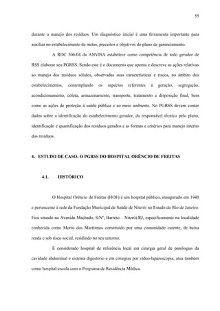 durante o manejo dos resíduos. Um diagnóstico inicial é uma ferramenta importante para
auxiliar no estabelecimento de metas, preceitos e objetivos do plano de gerenciamento.
A RDC 306/04 da ANVISA estabelece como competência de todo gerador de
RSS elaborar seu PGRSS. Sendo este é o documento que aponta e descreve as ações relativas
ao manejo dos resíduos sólidos, observadas suas características e riscos, no âmbito dos
estabelecimentos, contemplando os aspectos referentes à geração, segregação,
acondicionamento, coleta, armazenamento, transporte, tratamento e disposição final, bem
como as ações de proteção à saúde pública e ao meio ambiente. No PGRSS devem conter
dados sobre a identificação do estabelecimento gerador, do responsável técnico pelo plano,
identificação e quantificação dos resíduos gerados e as formas e critérios para manejo interno
dos resíduos.
4. ESTUDO DE CASO: O PGRSS DO HOSPITAL ORÊNCIO DE FREITAS
4.1. HISTÓRICO
O Hospital Orêncio de Freitas (HOF) é um hospital público, inaugurado em 1940
e pertencente à rede da Fundação Municipal de Saúde de Niterói no Estado do Rio de Janeiro.
Fica situado na Avenida Machado, S/Nº, Barreto – Niterói/RJ, especificamente na localidade
conhecida como Morro dos Marítimos constituído por uma comunidade carente, de baixa
renda e sob risco social, residindo no seu entorno.
É considerado hospital de referência local em cirurgia geral de patologias da
cavidade abdominal e sistema digestório e em cirurgias por vídeo-laparoscopia, atua também
como hospital-escola com o Programa de Residência Médica.
55
 