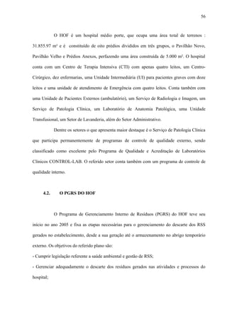 O HOF é um hospital médio porte, que ocupa uma área total de terrenos :
31.855.97 m² e é constituído de oito prédios divididos em três grupos, o Pavilhão Novo,
Pavilhão Velho e Prédios Anexos, perfazendo uma área construída de 5.000 m². O hospital
conta com um Centro de Terapia Intensiva (CTI) com apenas quatro leitos, um Centro-
Cirúrgico, dez enfermarias, uma Unidade Intermediária (UI) para pacientes graves com doze
leitos e uma unidade de atendimento de Emergência com quatro leitos. Conta também com
uma Unidade de Pacientes Externos (ambulatório), um Serviço de Radiologia e Imagem, um
Serviço de Patologia Clínica, um Laboratório de Anatomia Patológica, uma Unidade
Transfusional, um Setor de Lavanderia, além do Setor Administrativo.
Dentre os setores o que apresenta maior destaque é o Serviço de Patologia Clínica
que participa permanentemente de programas de controle de qualidade externo, sendo
classificado como excelente pelo Programa de Qualidade e Acreditação de Laboratórios
Clínicos CONTROL-LAB. O referido setor conta também com um programa de controle de
qualidade interno.
4.2. O PGRS DO HOF
O Programa de Gerenciamento Interno de Resíduos (PGRS) do HOF teve seu
início no ano 2005 e fixa as etapas necessárias para o gerenciamento do descarte dos RSS
gerados no estabelecimento, desde a sua geração até o armazenamento no abrigo temporário
externo. Os objetivos do referido plano são:
- Cumprir legislação referente a saúde ambiental e gestão de RSS;
- Gerenciar adequadamente o descarte dos resíduos gerados nas atividades e processos do
hospital;
56
 
