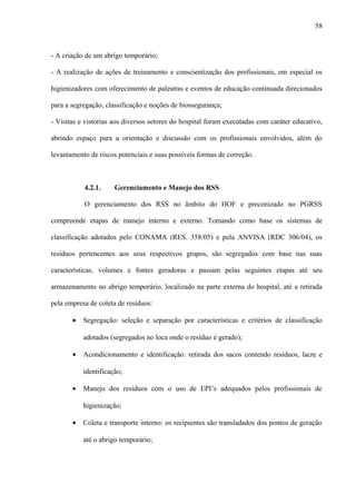 - A criação de um abrigo temporário;
- A realização de ações de treinamento e conscientização dos profissionais, em especial os
higienizadores com oferecimento de palestras e eventos de educação continuada direcionados
para a segregação, classificação e noções de biossegurança;
- Visitas e vistorias aos diversos setores do hospital foram executadas com caráter educativo,
abrindo espaço para a orientação e discussão com os profissionais envolvidos, além do
levantamento de riscos potenciais e suas possíveis formas de correção.
4.2.1. Gerenciamento e Manejo dos RSS
O gerenciamento dos RSS no âmbito do HOF e preconizado no PGRSS
compreende etapas de manejo interno e externo. Tomando como base os sistemas de
classificação adotados pelo CONAMA (RES. 358/05) e pela ANVISA (RDC 306/04), os
resíduos pertencentes aos seus respectivos grupos, são segregados com base nas suas
características, volumes e fontes geradoras e passam pelas seguintes etapas até seu
armazenamento no abrigo temporário, localizado na parte externa do hospital, até a retirada
pela empresa de coleta de resíduos:
• Segregação: seleção e separação por características e critérios de classificação
adotados (segregados no loca onde o resíduo é gerado);
• Acondicionamento e identificação: retirada dos sacos contendo resíduos, lacre e
identificação;
• Manejo dos resíduos com o uso de EPI’s adequados pelos profissionais de
higienização;
• Coleta e transporte interno: os recipientes são transladados dos pontos de geração
até o abrigo temporário;
58
 