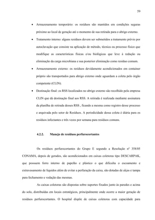 • Armazenamento temporário: os resíduos são mantidos em condições seguras
próximo ao local de geração até o momento de sua retirada para o abrigo externo.
• Tratamento interno: alguns resíduos devem ser submetidos a tratamento prévio por
autoclavação que consiste na aplicação de método, técnica ou processo físico que
modifique as características físicas e/ou biológicas que leve à redução ou
eliminação da carga microbiana e sua posterior eliminação como resíduo comum.
• Armazenamento externo: os resíduos devidamente acondicionados em container
próprio são transportados para abrigo externo onde aguardam a coleta pelo órgão
competente (CLIN).
• Destinação final: os RSS localizados no abrigo externo são recolhido pela empresa
CLIN que dá destinação final aos RSS. A retirada é realizada mediante assinatura
da planilha de retirada desses RSS , ficando a mesma como registro desse processo
e arquivada pelo setor de Resíduos. A periodicidade dessa coleta é diária para os
resíduos infectantes e três vezes por semana para resíduos comuns.
4.2.2. Manejo de resíduos perfurocortantes
Os resíduos perfurocortantes do Grupo E segundo a Resolução nº 358/05
CONAMA, depois de gerados, são acondicionados em caixas coletoras tipo DESCARPAK,
que possuem forro interno de papelão e plástico o que dificulta o escoamento e
extravasamento de líquidos além de evitar a perfuração da caixa, são dotadas de alças e tampa
para fechamento e vedação das mesmas.
As caixas coletoras são dispostas sobre suportes fixados junto às paredes e acima
do solo, distribuídas em locais estratégicos, principalmente onde ocorre a maior geração de
resíduos perfurocortantes. O hospital dispõe de caixas coletoras com capacidade para
59
 