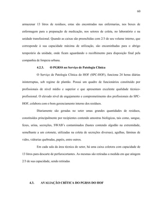 armazenar 13 litros de resíduos, estas são encontradas nas enfermarias, nos boxes de
enfermagem para a preparação de medicação, nos setores de coleta, no laboratório e na
unidade transfusional. Quando as caixas são preenchidas com 2/3 de seu volume interno, que
corresponde à sua capacidade máxima de utilização, são encaminhadas para o abrigo
temporário da unidade, onde ficam aguardando o recolhimento para disposição final pela
companhia de limpeza urbana.
4.2.3. O PGRSS no Serviço de Patologia Clínica
O Serviço de Patologia Clínica do HOF (SPC-HOF), funciona 24 horas diárias
ininterruptas, sob regime de plantão. Possui um quadro de funcionários constituído por
profissionais de nível médio e superior e que apresentam excelente qualidade técnico-
profissional. O elevado nível de engajamento e comprometimento dos profissionais do SPC-
HOF, colabora com o bom gerenciamento interno dos resíduos.
Diariamente são geradas no setor umas grandes quantidades de resíduos,
constituídos principalmente por recipientes contendo amostras biológicas, tais como, sangue,
fezes, urina, secreções, SWAB’s contaminados (hastes contendo algodão na extremidade,
semelhante a um cotonete, utilizadas na coleta de secreções diversas), agulhas, lâminas de
vidro, vidrarias quebradas, papéis, entre outros.
Em cada sala da área técnica do setor, há uma caixa coletora com capacidade de
13 litros para descarte de perfurocortantes. As mesmas são retiradas a medida em que atingem
2/3 de sua capacidade, sendo retiradas
4.3. AVALIAÇÃO CRÍTICA DO PGRSS DO HOF
60
 