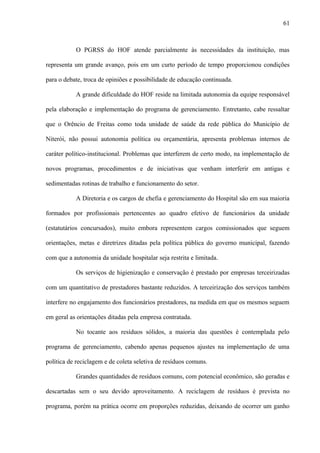 O PGRSS do HOF atende parcialmente às necessidades da instituição, mas
representa um grande avanço, pois em um curto período de tempo proporcionou condições
para o debate, troca de opiniões e possibilidade de educação continuada.
A grande dificuldade do HOF reside na limitada autonomia da equipe responsável
pela elaboração e implementação do programa de gerenciamento. Entretanto, cabe ressaltar
que o Orêncio de Freitas como toda unidade de saúde da rede pública do Município de
Niterói, não possui autonomia política ou orçamentária, apresenta problemas internos de
caráter político-institucional. Problemas que interferem de certo modo, na implementação de
novos programas, procedimentos e de iniciativas que venham interferir em antigas e
sedimentadas rotinas de trabalho e funcionamento do setor.
A Diretoria e os cargos de chefia e gerenciamento do Hospital são em sua maioria
formados por profissionais pertencentes ao quadro efetivo de funcionários da unidade
(estatutários concursados), muito embora representem cargos comissionados que seguem
orientações, metas e diretrizes ditadas pela política pública do governo municipal, fazendo
com que a autonomia da unidade hospitalar seja restrita e limitada.
Os serviços de higienização e conservação é prestado por empresas terceirizadas
com um quantitativo de prestadores bastante reduzidos. A terceirização dos serviços também
interfere no engajamento dos funcionários prestadores, na medida em que os mesmos seguem
em geral as orientações ditadas pela empresa contratada.
No tocante aos resíduos sólidos, a maioria das questões é contemplada pelo
programa de gerenciamento, cabendo apenas pequenos ajustes na implementação de uma
política de reciclagem e de coleta seletiva de resíduos comuns.
Grandes quantidades de resíduos comuns, com potencial econômico, são geradas e
descartadas sem o seu devido aproveitamento. A reciclagem de resíduos é prevista no
programa, porém na prática ocorre em proporções reduzidas, deixando de ocorrer um ganho
61
 