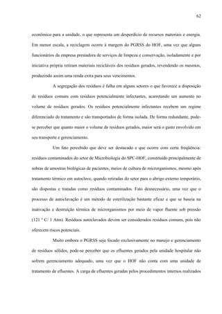 econômico para a unidade, o que representa um desperdício de recursos materiais e energia.
Em menor escala, a reciclagem ocorre à margem do PGRSS do HOF, uma vez que alguns
funcionários da empresa prestadora de serviços de limpeza e conservação, isoladamente e por
iniciativa própria retiram materiais recicláveis dos resíduos gerados, revendendo os mesmos,
produzindo assim uma renda extra para seus vencimentos.
A segregação dos resíduos é falha em alguns setores o que favorece a disposição
de resíduos comuns com resíduos potencialmente infectantes, acarretando um aumento no
volume de resíduos gerados. Os resíduos potencialmente infectantes recebem um regime
diferenciado de tratamento e são transportados de forma isolada. De forma redundante, pode-
se perceber que quanto maior o volume de resíduos gerados, maior será o gasto envolvido em
seu transporte e gerenciamento.
Um fato percebido que deve ser destacado e que ocorre com certa freqüência:
resíduos contaminados do setor de Microbiologia do SPC-HOF, constituído principalmente de
sobras de amostras biológicas de pacientes, meios de cultura de microrganismos, mesmo após
tratamento térmico em autoclave, quando retiradas do setor para o abrigo externo temporário,
são dispostas e tratadas como resíduos contaminados. Fato desnecessário, uma vez que o
processo de autoclavação é um método de esterilização bastante eficaz e que se baseia na
inativação e destruição térmica de microrganismos por meio de vapor fluente sob pressão
(121 º C/ 1 Atm). Resíduos autoclavados devem ser considerados resíduos comuns, pois não
oferecem riscos potenciais.
Muito embora o PGRSS seja focado exclusivamente no manejo e gerenciamento
de resíduos sólidos, pode-se perceber que os efluentes gerados pela unidade hospitalar não
sofrem gerenciamento adequado, uma vez que o HOF não conta com uma unidade de
tratamento de efluentes. A carga de efluentes geradas pelos procedimentos internos realizados
62
 