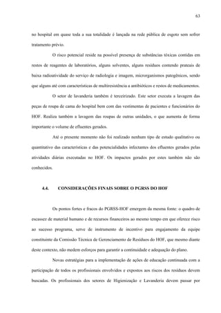 no hospital em quase toda a sua totalidade é lançada na rede pública de esgoto sem sofrer
tratamento prévio.
O risco potencial reside na possível presença de substâncias tóxicas contidas em
restos de reagentes de laboratórios, alguns solventes, alguns resíduos contendo prateais de
baixa radioatividade do serviço de radiologia e imagem, microrganismos patogênicos, sendo
que alguns até com características de multiresistência a antibióticos e restos de medicamentos.
O setor de lavanderia também é terceirizado. Este setor executa a lavagem das
peças de roupa de cama do hospital bem com das vestimentas de pacientes e funcionários do
HOF. Realiza também a lavagem das roupas de outras unidades, o que aumenta de forma
importante o volume de efluentes gerados.
Até o presente momento não foi realizado nenhum tipo de estudo qualitativo ou
quantitativo das características e das potencialidades infectantes dos efluentes gerados pelas
atividades diárias executadas no HOF. Os impactos gerados por estes também não são
conhecidos.
4.4. CONSIDERAÇÕES FINAIS SOBRE O PGRSS DO HOF
Os pontos fortes e fracos do PGRSS-HOF emergem da mesma fonte: o quadro de
escassez de material humano e de recursos financeiros ao mesmo tempo em que oferece risco
ao sucesso programa, serve de instrumento de incentivo para engajamento da equipe
constituinte da Comissão Técnica de Gerenciamento de Resíduos do HOF, que mesmo diante
deste contexto, não medem esforços para garantir a continuidade e adequação do plano.
Novas estratégias para a implementação de ações de educação continuada com a
participação de todos os profissionais envolvidos e expostos aos riscos dos resíduos devem
buscadas. Os profissionais dos setores de Higienização e Lavanderia devem passar por
63
 