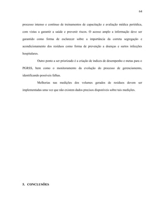 processo intenso e contínuo de treinamentos de capacitação e avaliação médica periódica,
com vistas a garantir a saúde e prevenir riscos. O acesso amplo a informação deve ser
garantido como forma de esclarecer sobre a importância da correta segregação e
acondicionamento dos resíduos como forma de prevenção a doenças e surtos infecções
hospitalares.
Outro ponto a ser priorizado é a criação de índices de desempenho e metas para o
PGRSS, bem como o monitoramento da evolução do processo de gerenciamento,
identificando possíveis falhas.
Melhorias nas medições dos volumes gerados de resíduos devem ser
implementadas uma vez que não existem dados precisos disponíveis sobre tais medições.
5. CONCLUSÕES
64
 