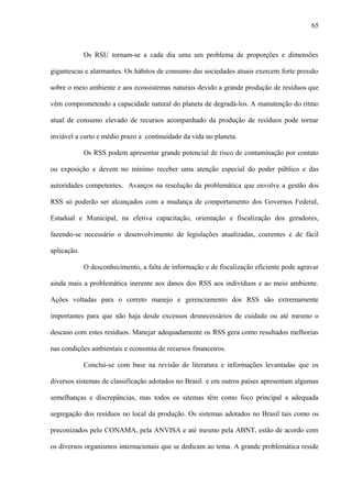 Os RSU tornam-se a cada dia uma um problema de proporções e dimensões
gigantescas e alarmantes. Os hábitos de consumo das sociedades atuais exercem forte pressão
sobre o meio ambiente e aos ecossistemas naturais devido a grande produção de resíduos que
vêm comprometendo a capacidade natural do planeta de degradá-los. A manutenção do ritmo
atual de consumo elevado de recursos acompanhado da produção de resíduos pode tornar
inviável a curto e médio prazo a continuidade da vida no planeta.
Os RSS podem apresentar grande potencial de risco de contaminação por contato
ou exposição e devem no mínimo receber uma atenção especial do poder público e das
autoridades competentes. Avanços na resolução da problemática que envolve a gestão dos
RSS só poderão ser alcançados com a mudança de comportamento dos Governos Federal,
Estadual e Municipal, na efetiva capacitação, orientação e fiscalização dos geradores,
fazendo-se necessário o desenvolvimento de legislações atualizadas, coerentes e de fácil
aplicação.
O desconhecimento, a falta de informação e de fiscalização eficiente pode agravar
ainda mais a problemática inerente aos danos dos RSS aos indivíduos e ao meio ambiente.
Ações voltadas para o correto manejo e gerenciamento dos RSS são extremamente
importantes para que não haja desde excessos desnecessários de cuidado ou até mesmo o
descaso com estes resíduos. Manejar adequadamente os RSS gera como resultados melhorias
nas condições ambientais e economia de recursos financeiros.
Conclui-se com base na revisão de literatura e informações levantadas que os
diversos sistemas de classificação adotados no Brasil e em outros países apresentam algumas
semelhanças e discrepâncias, mas todos os sitemas têm como foco principal a adequada
segregação dos resíduos no local da produção. Os sistemas adotados no Brasil tais como os
preconizados pelo CONAMA, pela ANVISA e até mesmo pela ABNT, estão de acordo com
os diversos organismos internacionais que se dedicam ao tema. A grande problemática reside
65
 