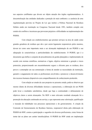 nos aspectos conflitantes que devem ser objeto atenção dos órgãos regulamentadores. A
descentralização das entidades dedicadas a proteção do meio ambiente e a ausência de uma
regulamentação prevista no Projeto de Lei que institui a Política Nacional de Resíduos
Sólidos ainda em tramitação no Congresso Nacional desde 1991, também compõe este
cenário de conflitos e incertezas que provocam prejuízos e dificuldades na implementação dos
PGRSS.
Com relação aos estabelecimentos que prestam serviços na área de saúde como
grandes geradores de resíduos que são e por serem legamente responsáveis pelos mesmos,
devem ter como uma importante meta a ser alcançada implantação de um PGRSS e sua
adequação às características e particularidades do estabelecimento. O PGRSS, que é o
documento que define o conjunto de procedimentos de gestão planejados e implementados de
acordo com normas científicas, normativas e legais, objetiva minimizar a geração e riscos
potenciais, proporcionando um encaminhamento seguro e eficiente para os resíduos, deve
prever e contemplar em sua estruturação a forma de atender as necessidades da instituição,
garantir o engajamento de todos os profissionais envolvidos e promover o desenvolvimento
dos recursos humanos disponíveis com compartilhamento de conhecimento produzido.
Com relação ao estudo de caso proposto no presente estudo, pode-se observar que
mesmo diante de diversas dificuldades técnicas e operacionais, a elaboração de um PGSS
pode levar a resultados satisfatórios, desde que haja a continuidade e delineamento de
objetivos claros a serem alcançados. No HOF o mais relevante resultado alcançado foi a
promoção da educação continuada em serviço, o que representa uma valorização, qualificação
e inserção do trabalhador nos processos operacionais e de gerenciamento. A criação da
Comissão de Gerenciamento de Resíduos Internos, responsável direta pela elaboração do
PGRSS do HOF, contou a participação e sugestões de diversos profissionais, como forma de
tentar dar ao plano um caráter interdisciplinar. O PGRSS do HOF ainda em implantação
66
 