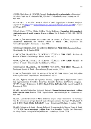 ANDRE, Marie-Laure & HUBERT, Samuel. Gestion des déchets hospitaliers. Disponível
em: <http://www.utc.fr/ ~ farges/DESS_TBH/96-97/Projets/DS/DS.htm >. Acesso em: 06
ago. 2008.
ARGENTINA. Lei Nº 24.051 de 08 de janeiro de 1992. Dispõe sobre os resíduos perigosos.
Disponível em <http://www.estrucplan.com.ar/Legislacion/Nacion/Leyes/Ley24051>. Acesso
em: 07 ago. 2008.
ASSAD, Carla; COSTA, Glória; BAHIA, Sérgio Rodrigues. Manual de higienização de
estabelecimentos de saúde e gestão de seus resíduos. Rio de Janeiro: COMLURB / IBAM,
2001. 34 p.
ASSOCIAÇÃO BRASILEIRA DE EMPRESAS DE LIMPEZA PÚBLICA E RESÍDUOS
ESPECIAIS. Panorama dos resíduos sólidos no Brasil – 2007. Disponível em:
<www.abrelpe.org.br>. Acesso em: 15 mai. 2008.
ASSOCIAÇÃO BRASILEIRA DE NORMAS TÉCNICAS. NBR 10004: Resíduos Sólidos –
Classificação. Rio de Janeiro, 2004.
ASSOCIAÇÃO BRASILEIRA DE NORMAS TÉCNICAS. NBR 12807: Resíduos de
Serviços de Saúde – Terminologia. Rio de Janeiro, 1993.a.
ASSOCIAÇÃO BRASILEIRA DE NORMAS TÉCNICAS. NBR 12808: Resíduos de
Serviços de Saúde – Classificação. Rio de Janeiro, 1993.b.
ASSOCIAÇÃO BRASILEIRA DE NORMAS TÉCNICAS. NBR 12809: Manuseio de
Resíduo de Serviço de Saúde – Procedimento. Rio de Janeiro, 1993.c.
ASSOCIAÇÃO BRASILEIRA DE NORMAS TÉCNICAS. NBR 12810: Coleta de Resíduo
de Serviço de Saúde: Procedimento. Rio de Janeiro, 1993.d.
BRASIL. Agência Nacional de Vigilância Sanitária. Dispõe sobre o Regulamento Técnico
para o gerenciamento de resíduos de serviços de saúde. Resolução da Diretoria Colegiada -
RDC Nº 306, de 7 de dezembro de 2004. Diário Oficial da União; Poder Executivo, de 10 de
dezembro de 2004.
BRASIL. Agência Nacional de Vigilância Sanitária. Manual de gerenciamento de resíduos
de serviços de saúde. Brasília: 2006. Disponível em: <www.anvisa.gov.br>. Acesso em: 01
mai. 2008.
BRASIL. Conselho Nacional do Meio Ambiente. Dispõe sobre o tratamento e a disposição
final dos resíduos dos serviços de saúde e dá outras providências. Resolução Nº 358, de 29 de
abril de 2005. Diário Oficial da União Nº 84, de 4 de maio de 2005, Seção 1, páginas 63-65.
BRASIL. Ministério da Saúde – Projeto Reforço à Reorganização do Sistema Único de Saúde
(REFORSUS).Gerenciamento de resíduos de serviços de saúde. Brasília: 2001. Disponível
em: <http://bvsms.saude.gov.br/bvs/publicacoes>. Acesso em: 01 mai. 2008.
68
 