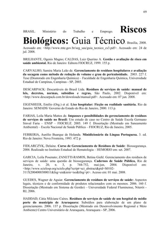 BRASIL. Ministério do Trabalho e Emprego. Riscos
Biológicos: Guia Técnico. Brasília, 2008.
Acessado em: <http://www.mte.gov.br/seg_sau/guia_tecnico_cs3.pdf>. Acessado em: 24 de
jul. 2008.
BRILHANTE, Ogenis Magno; CALDAS, Luiz Querino A. Gestão e avaliação de risco em
saúde ambiental. Rio de Janeiro: Editora FIOCRUZ, 1999. 155 p.
CARVALHO, Samira Maria Leão de. Gerenciamento de resíduos hospitalares e avaliação
da secagem como método de redução de volume e grau de periculosidade. 2003. 227 f.
Tese (Doutorado em Engenharia Química) – Faculdade de Engenharia Química, Universidade
Estadual de Campinas, Campinas - SP, 2003.
DESCARPACK: Descartáveis do Brasil Ltda. Resíduos de serviços de saúde: manual de
leis, decretos, normas, subsídios e regras, São Paulo, 2002. Disponível em:
<http://www.descarpack.com.br/downloads/manual.pdf>. Acessado em: 07 jun. 2008.
EIGENHEER, Emílio (Org.) et al. Lixo hospitalar: Ficção ou realidade sanitária. Rio de
Janeiro: SEMADS/ Governo do Estado do Rio de Janeiro, 2000. 113 p.
FARIAS, Leila Maria Mattos de. Impasses e possibilidades do gerenciamento de resíduos
de serviços de saúde no Brasil: Um estudo de caso no Centro de Saúde Escola Germano
Sinval Faria – ENSP – FIOCRUZ. 2005. 149 f. Dissertação (Mestrado em Saneamento
Ambiental) – Escola Nacional de Saúde Pública – FIOCRUZ, Rio de Janeiro, 2005.
FERRERIA, Aurélio Buarque de Holanda. Minidicionário da Língua Portuguesa. 3. ed.
Rio de Janeiro: Nova Fronteira, 1993. 472 p.
FIDLARCZYK, Delaine. Curso de Gerenciamento de Resíduos de Saúde: Biossegurança.
2004. Realizado no Instituto Estadual de Hematologia – HEMORIO em: set. 2007.
GARCIA, Leila Posenato; ZANETTI-RAMOS, Betina Giehl. Gerenciamento dos resíduos de
serviços de saúde: uma questão de biossegurança. Cadernos de Saúde Pública, Rio de
Janeiro, v. 20, n. 3, p. 744-752, mai-jun, 2004. Disponível em:
<http://www.scielosp.org/scielo.php?script=sci_abstract&pid=S0102-
311X2004000300011&lng=en&nrm=iso&tlng=pt>. Acesso em: 01 mai. 2008.
GUEDES, Wagner de Aguiar. Gerenciamento de resíduos de serviços de saúde: Aspectos
legais, técnicos e de conformidade de produtos relacionados com os mesmos. 2006. 160 f.
Dissertação (Mestrado em Sistema de Gestão) – Universidade Federal Fluminense, Niterói -
RJ, 2006.
HADDAD, Cátia Milciane Caíres. Resíduos de serviços de saúde de um hospital de médio
porte do município de Araraquara: Subsídios para elaboração de um plano de
gerenciamento. 2006. 137 p. Dissertação (Mestrado em Desenvolvimento Regional e Meio
Ambiente) Centro Universitário de Araraquara, Araraquara - SP, 2006.
69
 