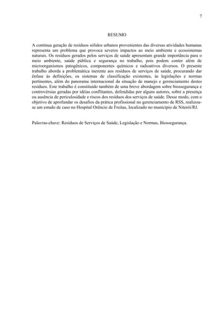 RESUMO
A contínua geração de resíduos sólidos urbanos provenientes das diversas atividades humanas
representa um problema que provoca severos impactos ao meio ambiente e ecossistemas
naturais. Os resíduos gerados pelos serviços de saúde apresentam grande importância para o
meio ambiente, saúde pública e segurança no trabalho, pois podem conter além de
microorganismos patogênicos, componentes químicos e radioativos diversos. O presente
trabalho aborda a problemática inerente aos resíduos de serviços de saúde, procurando dar
ênfase às definições, os sistemas de classificação existentes, às legislações e normas
pertinentes, além do panorama internacional da situação de manejo e gerenciamento destes
resíduos. Este trabalho é constituído também de uma breve abordagem sobre biossegurança e
controvérsias geradas por idéias conflitantes, defendidas por alguns autores, sobre a presença
ou ausência de periculosidade e riscos dos resíduos dos serviços de saúde. Desse modo, com o
objetivo de aprofundar os desafios da prática profissional no gerenciamento de RSS, realizou-
se um estudo de caso no Hospital Orêncio de Freitas, localizado no município de Niterói/RJ.
Palavras-chave: Resíduos de Serviços de Saúde, Legislação e Normas, Biossegurança.
7
 