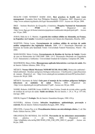 HEALTH CARE WITHOUT HARM ASIA. Best practices in health care waste
management: Examples from four Philippine Hospitals. Philippines, 2007. Disponível em:
<http://www.noharm.org/details.cfm?type=document&ID=1535>. Acesso em: 04 jun. 2008.
IBGE – Instituto Brasileiro de Geografia e Estatística. Pesquisa Nacional de Saneamento
Básico – PNSB / 2000. Disponível em:
<http://www.ibge.gov.br/home/estatistica/populacao/condicaodevida/pnsb/pnsb.pdf>. Acesso
em: 10 jun. 2008.
JURAS, Ilídia da A. G. Martins. A questão dos resíduos sólidos na Alemanha, na França,
na Espanha e no Canadá. Consultoria Legislativa da Câmara dos Deputados, Brasília, 2001.
MARTINS, Fátima Leone. Gerenciamento de resíduos sólidos de serviços de saúde
análise comparativa das legislações federais. 2004. 135 f. Dissertação (Mestrado em
Sistemas de Gestão pela Qualidade Total)- Universidade Federal Fluminense, Niterói - RJ,
2004.
MARANGONI, Maria Cristina. Gerenciamento de Resíduo de Serviço de Saúde: Estudo
de caso no Hemocentro da UNICAMP. 2006. 114 f. Dissertação (Mestrado em Engenharia
Civil - Saneamento e Ambiente) - Universidade Estadual de Campinas. Campinas-SP, 2006.
MASTROENI, Marco Fábio. Biossegurança aplicada laboratórios e serviços de saúde. Rio
de Janeiro: Editora Atheneu, 2006. 333 p.
MÉXICO. Norma Oficial Mexicana NOM-087-ECOL-SSA1-2002, Protección ambiental -
Salud ambiental - Residuos peligrosos biológico-infecciosos - Clasificación y especificaciones
de manejo. Disponível em: <http://www.salud.gob.mx/unidades/cdi/nom/087ecolssa.html>.
Acesso em: 06 jul. 2008.
MÉXICO. Secretaria de Salud. Guía para el manejo de los residuos peligrosos biológico
infecciosos en unidades de salud. México, 2003. Disponível em:
<http://www.slpsalud.gob.mx/pdf/ambiental/37.pdf>. Acesso em: 04 jun. 2008.
NAIME, Roberto; SARTOR, Ivone; GARCIA, Ana Cristina. Estudo de revisão sobre a gestão
de resíduos de serviços de saúde. Saúde em debate. Rio de Janeiro, v. 29, n. 70, p. 157-168,
mai/ago. 2005.
ODUM, Eugene P. Ecologia. Rio de Janeiro: Guanabara Koogan, 1988. 434 p.
OLIVEIRA, Adriana Cristina. Infecções hospitalares: epidemiologia, prevenção e
controle. Rio de Janeiro: Editora Guanabara Koogan, 2005. 340 p.
OPLUSTIL, Carmen Paz; et al. Procedimentos básicos em microbiologia clínica. 2. ed. São
Paulo: Editora Sarvier, 2004.
ORGANIZAÇÃO MUNDIAL DA SAÚDE. Prevención de las infecciones nosocomiales:
Guía práctica. 2. ed. Malta, 2003. Disponível em:
<http://whqlibdoc.who.int/hq/2003/WHO_CDS_CSR_EPH_2002.12_spa.pdf> . Acesso em:
04 jun. 2008.
70
 