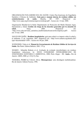 ORGANIZAÇÃO PAN-AMERICANA DA SAÚDE. Centro Pan-Americano de Engenharia
Sanitária e Ciências do Ambiente. Guia para o manejo interno de resíduos sólidos em
estabelecimentos de saúde. Brasília, DF: 1997. Disponível em:
<http://www.opas.org.br/sistema/arquivos/reshospi.pdf>. Acesso em: 12 mai. 2008.
Organización Mundial de la Salud. Departamento de Protección del Medio Humano Agua,
Saneamiento y Salud. Gestión sin riesgo de los desechos generados por la atención de
salud. Suíça, 2004. Disponível em:
<http://www.who.int/water_sanitation_health/medicalwaste/en/hcwmpolicys.pdf>. Acesso
em: 15 mai. 2008.
SALUD SIN DAÑO. Residuos hospitalarios: guía para reducir su impacto sobre la salud y
el ambiente. 2ª ed. Argentina, 2007. Disponível em: <http://www.noharm.org/details.cfm?
type=document&id=1856>. Acesso em: 04 jun. 2008.
SCHNEIDER, Vânia et al. Manual de Gerenciamento de Resíduos Sólidos de Serviços de
Saúde. São Paulo: Editora Balieiro, 2001. 175 p.
SOARES , Sebastião Roberto et al. Avaliação da evolução microbiológica em resíduos
hospitalares infecciosos. In: XXVII CONGRESSO INTERAMERICANO DE
ENGENHARIA SANITÁRIA E AMBIENTAL, 2000, Porto Alegre – RS. Anais... Rio de
Janeiro: ABES, 2000. p.1-10 [t.V], Ilus.
TEIXEIRA, PEDRO & VALLE, Sílvio. Biossegurança: uma abordagem multidisciplinar.
Rio de Janeiro: Editora Fiocruz, 1996.
71
 