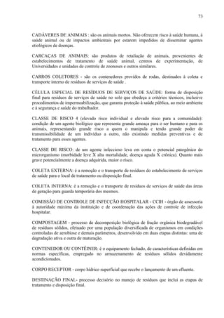 CADÁVERES DE ANIMAIS : são os animais mortos. Não oferecem risco à saúde humana, à
saúde animal ou de impactos ambientais por estarem impedidos de disseminar agentes
etiológicos de doenças.
CARCAÇAS DE ANIMAIS: são produtos de retaliação de animais, provenientes de
estabelecimentos de tratamento de saúde animal, centros de experimentação, de
Universidades e unidades de controle de zoonoses e outros similares.
CARROS COLETORES - são os contenedores providos de rodas, destinados à coleta e
transporte interno de resíduos de serviços de saúde .
CÉLULA ESPECIAL DE RESÍDUOS DE SERVIÇOS DE SAÚDE: forma de disposição
final para resíduos de serviços de saúde no solo que obedeça a critérios técnicos, inclusive
procedimentos de impermeabilização, que garanta proteção à saúde pública, ao meio ambiente
e à segurança e saúde do trabalhador.
CLASSE DE RISCO 4 (elevado risco individual e elevado risco para a comunidade):
condição de um agente biológico que representa grande ameaça para o ser humano e para os
animais, representando grande risco a quem o manipula e tendo grande poder de
transmissibilidade de um indivíduo a outro, não existindo medidas preventivas e de
tratamento para esses agentes.
CLASSE DE RISCO: de um agente infeccioso leva em conta o potencial patogênico do
microrganismo (morbidade leve X alta mortalidade, doença aguda X crônica). Quanto mais
grave potencialmente a doença adquirida, maior o risco.
COLETA EXTERNA: é a remoção e o transporte de resíduos do estabelecimento de serviços
de saúde para o local de tratamento ou disposição final.
COLETA INTERNA: é a remoção e o transporte de resíduos de serviços de saúde das áreas
de geração para guarda temporária dos mesmos.
COMISSÃO DE CONTROLE DE INFECÇÃO HOSPITALAR - CCIH - órgão de assessoria
à autoridade máxima da instituição e de coordenação das ações de controle de infecção
hospitalar.
COMPOSTAGEM - processo de decomposição biológica de fração orgânica biodegradável
de resíduos sólidos, efetuado por uma população diversificada de organismos em condições
controladas de aerobiose e demais parâmetros, desenvolvido em duas etapas distintas: uma de
degradação ativa e outra de maturação.
CONTENEDOR OU CONTÊINER: é o equipamento fechado, de características definidas em
normas específicas, empregado no armazenamento de resíduos sólidos devidamente
acondicionados.
CORPO RECEPTOR - corpo hídrico superficial que recebe o lançamento de um efluente.
DESTINAÇÃO FINAL- processo decisório no manejo de resíduos que inclui as etapas de
tratamento e disposição final.
73
 