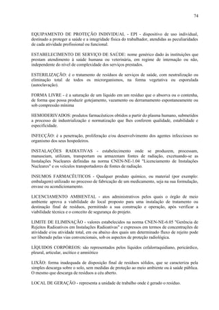 EQUIPAMENTO DE PROTEÇÃO INDIVIDUAL - EPI - dispositivo de uso individual,
destinado a proteger a saúde e a integridade física do trabalhador, atendidas as peculiaridades
de cada atividade profissional ou funcional.
ESTABELECIMENTO DE SERVIÇO DE SAÚDE: nome genérico dado às instituições que
prestam atendimento à saúde humana ou veterinária, em regime de internação ou não,
independente do nível de complexidade dos serviços prestados.
ESTERILIZAÇÃO: é o tratamento de resíduos de serviços de saúde, com neutralização ou
eliminação total de todos os microrganismos, na forma vegetativa ou esporulada
(autoclavação).
FORMA LIVRE - é a saturação de um líquido em um resíduo que o absorva ou o contenha,
de forma que possa produzir gotejamento, vazamento ou derramamento espontaneamente ou
sob compressão mínima
HEMODERIVADOS: produtos farmacêuticos obtidos a partir do plasma humano, submetidos
a processo de industrialização e normatização que lhes conferem qualidade, estabilidade e
especificidade.
INFECÇÃO: é a penetração, proliferação e/ou desenvolvimento dos agentes infecciosos no
organismo dos seus hospedeiros.
INSTALAÇÕES RADIATIVAS - estabelecimento onde se produzem, processam,
manuseiam, utilizam, transportam ou armazenam fontes de radiação, excetuando-se as
Instalações Nucleares definidas na norma CNEN-NE-1.04 "Licenciamento de Instalações
Nucleares" e os veículos transportadores de fontes de radiação.
INSUMOS FARMACÊUTICOS - Qualquer produto químico, ou material (por exemplo:
embalagem) utilizado no processo de fabricação de um medicamento, seja na sua formulação,
envase ou acondicionamento.
LICENCIAMENTO AMBIENTAL - atos administrativos pelos quais o órgão de meio
ambiente aprova a viabilidade do local proposto para uma instalação de tratamento ou
destinação final de resíduos, permitindo a sua construção e operação, após verificar a
viabilidade técnica e o conceito de segurança do projeto.
LIMITE DE ELIMINAÇÃO - valores estabelecidos na norma CNEN-NE-6.05 "Gerência de
Rejeitos Radioativos em Instalações Radioativas" e expressos em termos de concentrações de
atividade e/ou atividade total, em ou abaixo dos quais um determinado fluxo de rejeito pode
ser liberado pelas vias convencionais, sob os aspectos de proteção radiológica.
LÍQUIDOS CORPÓREOS: são representados pelos líquidos cefalorraquidiano, pericárdico,
pleural, articular, ascítico e amniótico
LIXÃO: forma inadequada de disposição final de resíduos sólidos, que se caracteriza pela
simples descarga sobre o solo, sem medidas de proteção ao meio ambiente ou à saúde pública.
O mesmo que descarga de resíduos a céu aberto.
LOCAL DE GERAÇÃO - representa a unidade de trabalho onde é gerado o resíduo.
74
 