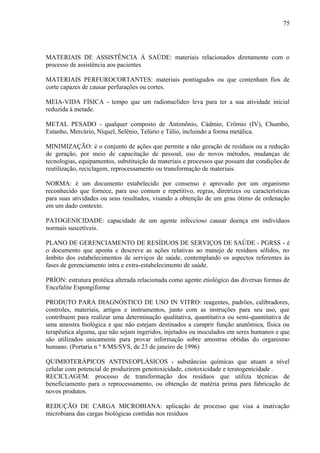 MATERIAIS DE ASSISTÊNCIA À SAÚDE: materiais relacionados diretamente com o
processo de assistência aos pacientes
MATERIAIS PERFUROCORTANTES: materiais pontiagudos ou que contenham fios de
corte capazes de causar perfurações ou cortes.
MEIA-VIDA FÍSICA - tempo que um radionuclídeo leva para ter a sua atividade inicial
reduzida à metade.
METAL PESADO - qualquer composto de Antimônio, Cádmio, Crômio (IV), Chumbo,
Estanho, Mercúrio, Níquel, Selênio, Telúrio e Tálio, incluindo a forma metálica.
MINIMIZAÇÃO: é o conjunto de ações que permite a não geração de resíduos ou a redução
de geração, por meio de capacitação de pessoal, uso de novos métodos, mudanças de
tecnologias, equipamentos, substituição de materiais e processos que possam dar condições de
reutilização, reciclagem, reprocessamento ou transformação de materiais.
NORMA: é um documento estabelecido por consenso e aprovado por um organismo
reconhecido que fornece, para uso comum e repetitivo, regras, diretrizes ou características
para suas atividades ou seus resultados, visando a obtenção de um grau ótimo de ordenação
em um dado contexto.
PATOGENICIDADE: capacidade de um agente infeccioso causar doença em indivíduos
normais suscetíveis.
PLANO DE GERENCIAMENTO DE RESÍDUOS DE SERVIÇOS DE SAÚDE - PGRSS - é
o documento que aponta e descreve as ações relativas ao manejo de resíduos sólidos, no
âmbito dos estabelecimentos de serviços de saúde, contemplando os aspectos referentes às
fases de gerenciamento intra e extra-estabelecimento de saúde.
PRÍON: estrutura protéica alterada relacionada como agente etiológico das diversas formas de
Encefalite Espongiforme
PRODUTO PARA DIAGNÓSTICO DE USO IN VITRO: reagentes, padrões, calibradores,
controles, materiais, artigos e instrumentos, junto com as instruções para seu uso, que
contribuem para realizar uma determinação qualitativa, quantitativa ou semi-quantitativa de
uma amostra biológica e que não estejam destinados a cumprir função anatômica, física ou
terapêutica alguma, que não sejam ingeridos, injetados ou inoculados em seres humanos e que
são utilizados unicamente para provar informação sobre amostras obtidas do organismo
humano. (Portaria n º 8/MS/SVS, de 23 de janeiro de 1996)
QUIMIOTERÁPICOS ANTINEOPLÁSICOS - substâncias químicas que atuam a nível
celular com potencial de produzirem genotoxicidade, citotoxicidade e teratogenicidade .
RECICLAGEM: processo de transformação dos resíduos que utiliza técnicas de
beneficiamento para o reprocessamento, ou obtenção de matéria prima para fabricação de
novos produtos.
REDUÇÃO DE CARGA MICROBIANA: aplicação de processo que visa a inativação
microbiana das cargas biológicas contidas nos resíduos
75
 