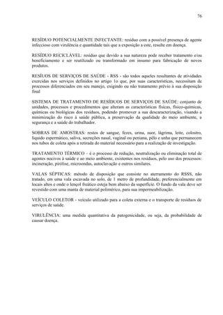 RESÍDUO POTENCIALMENTE INFECTANTE: resíduo com a possível presença de agente
infeccioso com virulência e quantidade tais que a exposição a este, resulte em doença.
RESÍDUO RECICLÁVEL: resíduo que devido a sua natureza pode receber tratamento e/ou
beneficiamento e ser reutilizado ou transformado em insumo para fabricação de novos
produtos.
RESÍUOS DE SERVIÇOS DE SAÚDE - RSS - são todos aqueles resultantes de atividades
exercidas nos serviços definidos no artigo 1o que, por suas características, necessitam de
processos diferenciados em seu manejo, exigindo ou não tratamento prévio à sua disposição
final
SISTEMA DE TRATAMENTO DE RESÍDUOS DE SERVIÇOS DE SAÚDE: conjunto de
unidades, processos e procedimentos que alteram as características físicas, físico-químicas,
químicas ou biológicas dos resíduos, podendo promover a sua descaracterização, visando a
minimização do risco à saúde pública, a preservação da qualidade do meio ambiente, a
segurança e a saúde do trabalhador.
SOBRAS DE AMOSTRAS: restos de sangue, fezes, urina, suor, lágrima, leite, colostro,
líquido espermático, saliva, secreções nasal, vaginal ou peniana, pêlo e unha que permanecem
nos tubos de coleta após a retirada do material necessário para a realização de investigação.
TRATAMENTO TÉRMICO – é o processo de redução, neutralização ou eliminação total de
agentes nocivos à saúde e ao meio ambiente, existentes nos resíduos, pelo uso dos processos:
incineração, pirólise, microondas, autoclavação e outros similares.
VALAS SÉPTICAS: método de disposição que consiste no aterramento do RSSS, não
tratado, em uma vala escavada no solo, de 1 metro de profundidade, preferencialmente em
locais altos e onde o lençol freático esteja bem abaixo da superfície. O fundo da vala deve ser
revestido com uma manta de material polimérico, para sua impermeabilização.
VEÍCULO COLETOR - veículo utilizado para a coleta externa e o transporte de resíduos de
serviços de saúde.
VIRULÊNCIA: uma medida quantitativa da patogenicidade, ou seja, da probabilidade de
causar doença.
76
 