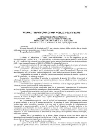 ANEXO A – RESOLUÇÃO CONAMA Nº 358, de 29 de abril de 2005
MINISTÉRIO DO MEIO AMBIENTE
CONSELHO NACIONAL DO MEIO AMBIENTE
RESOLUÇÃO CONAMA nº 358, de 29 de abril de 2005
Publicada no DOU no 84, de 4 de maio de 2005, Seção 1, páginas 63-65
Correlações:
Revoga as disposições da Resolução no 5/93, que tratam dos resíduos sólidos oriundos dos serviços de
saúde, para os serviços abrangidos no art. 1o desta Resolução.
Revoga a Resolução no 283/01
Dispõe sobre o tratamento e a disposição final dos
resíduos dos serviços de saúde e dá outras providências.
O CONSELHO NACIONAL DO MEIO AMBIENTE-CONAMA, no uso das competências que lhe
são conferidas pela Lei no 6.938, de 31 de agosto de 1981, regulamentada pelo Decreto no 99.274, de 6 de julho
de 1990, e tendo em vista o disposto em seu Regimento Interno, anexo à Portaria no 499, de 18 de dezembro de
2002, e o que consta do Processo no 02000.001672/2000-76, volumes I e II, resolve:
Considerando os princípios da prevenção, da precaução, do poluidor pagador, da correção na fonte e de
integração entre os vários órgãos envolvidos para fins do licenciamento e da fiscalização;
Considerando a necessidade de aprimoramento, atualização e complementação dos procedimentos
contidos na Resolução CONAMA no 283153, de 12 de julho de 2001, relativos ao tratamento e disposição final
dos resíduos dos serviços de saúde, com vistas a preservar a saúde pública e a qualidade do meio ambiente;
Considerando a necessidade de minimizar riscos ocupacionais nos ambientes de trabalho e proteger a
saúde do trabalhador e da população em geral;
Considerando a necessidade de estimular a minimização da geração de resíduos, promovendo a
substituição de materiais e de processos por alternativas de menor risco, a redução na fonte e a reciclagem,
dentre outras alternativas;
Considerando que a segregação dos resíduos, no momento e local de sua geração, permite reduzir o
volume de resíduos que necessitam de manejo diferenciado;
Considerando que soluções consorciadas, para fins de tratamento e disposição final de resíduos de
serviços de saúde, são especialmente indicadas para pequenos geradores e municípios de pequeno porte;
Considerando que as ações preventivas são menos onerosas do que as ações corretivas e minimizam
com mais eficácia os danos causados à saúde pública e ao meio ambiente;
Considerando a necessidade de ação integrada entre os órgãos federais, estaduais e municipais de meio
ambiente, de saúde e de limpeza urbana com o objetivo de regulamentar o gerenciamento dos resíduos de
serviços de saúde, resolve:
Art. 1o Esta Resolução aplica-se a todos os serviços relacionados com o atendimento à saúde humana
ou animal, inclusive os serviços de assistência domiciliar e de trabalhos de campo; laboratórios analíticos de
produtos para saúde; necrotérios, funerárias e serviços onde se realizem atividades de embalsamamento
(tanatopraxia e somatoconservação); serviços de medicina legal; drogarias e farmácias inclusive as de
manipulação; estabelecimentos de ensino e pesquisa na área de saúde; centros de controle de zoonoses;
distribuidores de produtos farmacêuticos; importadores, distribuidores e produtores de materiais e controles para
diagnóstico in vitro; unidades móveis de atendimento à saúde; serviços de acupuntura; serviços de tatuagem,
entre outros similares.
Parágrafo único. Esta Resolução não se aplica a fontes radioativas seladas, que devem seguir as
determinações da Comissão Nacional de Energia Nuclear - CNEN, e às indústrias de produtos para a saúde, que
devem observar as condições específicas do seu licenciamento ambiental.
Art. 2o Para os efeitos desta Resolução considera-se:
I - agente de classe de risco 4 (elevado risco individual e elevado risco para a comunidade): patógeno
que representa grande ameaça para o ser humano e para os animais, representando grande risco a quem o
78
 