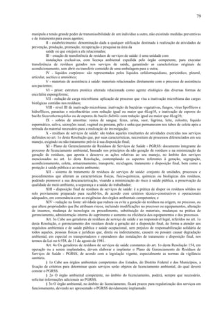 manipula e tendo grande poder de transmissibilidade de um indivíduo a outro, não existindo medidas preventivas
e de tratamento para esses agentes;
II - estabelecimento: denominação dada a qualquer edificação destinada à realização de atividades de
prevenção, produção, promoção, recuperação e pesquisa na área da
saúde ou que estejam a ela relacionadas;
III - estação de transferência de resíduos de serviços de saúde: é uma unidade com
instalações exclusivas, com licença ambiental expedida pelo órgão competente, para executar
transferência de resíduos gerados nos serviços de saúde, garantindo as características originais de
acondicionamento, sem abrir ou transferir conteúdo de uma embalagem para a outra;
IV - líquidos corpóreos: são representados pelos líquidos cefalorraquidiano, pericárdico, pleural,
articular, ascítico e amniótico;
V - materiais de assistência à saúde: materiais relacionados diretamente com o processo de assistência
aos pacientes;
VI - príon: estrutura protéica alterada relacionada como agente etiológico das diversas formas de
encefalite espongiforme;
VII - redução de carga microbiana: aplicação de processo que visa a inativação microbiana das cargas
biológicas contidas nos resíduos;
VIII - nível III de inativação microbiana: inativação de bactérias vegetativas, fungos, vírus lipofílicos e
hidrofílicos, parasitas e micobactérias com redução igual ou maior que 6Log10, e inativação de esporos do
bacilo Stearothermophilus ou de esporos do bacilo Subtilis com redução igual ou maior que 4Log10;
IX - sobras de amostras: restos de sangue, fezes, urina, suor, lágrima, leite, colostro, líquido
espermático, saliva, secreções nasal, vaginal ou peniana, pêlo e unha que permanecem nos tubos de coleta após a
retirada do material necessário para a realização de investigação;
X - resíduos de serviços de saúde: são todos aqueles resultantes de atividades exercidas nos serviços
definidos no art. 1o desta Resolução que, por suas características, necessitam de processos diferenciados em seu
manejo, exigindo ou não tratamento prévio à sua disposição final;
XI - Plano de Gerenciamento de Resíduos de Serviços de Saúde - PGRSS: documento integrante do
processo de licenciamento ambiental, baseado nos princípios da não geração de resíduos e na minimização da
geração de resíduos, que aponta e descreve as ações relativas ao seu manejo, no âmbito dos serviços
mencionados no art. 1o desta Resolução, contemplando os aspectos referentes à geração, segregação,
acondicionamento, coleta, armazenamento, transporte, reciclagem, tratamento e disposição final, bem como a
proteção à saúde pública e ao meio ambiente;
XII - sistema de tratamento de resíduos de serviços de saúde: conjunto de unidades, processos e
procedimentos que alteram as características físicas, físico-químicas, químicas ou biológicas dos resíduos,
podendo promover a sua descaracterização, visando a minimização do risco à saúde pública, a preservação da
qualidade do meio ambiente, a segurança e a saúde do trabalhador;
XIII - disposição final de resíduos de serviços de saúde: é a prática de dispor os resíduos sólidos no
solo previamente preparado para recebê-los, de acordo com critérios técnico-construtivos e operacionais
adequados, em consonância com as exigências dos órgãos ambientais competentes; e
XIV - redução na fonte: atividade que reduza ou evite a geração de resíduos na origem, no processo, ou
que altere propriedades que lhe atribuam riscos, incluindo modificações no processo ou equipamentos, alteração
de insumos, mudança de tecnologia ou procedimento, substituição de materiais, mudanças na prática de
gerenciamento, administração interna do suprimento e aumento na eficiência dos equipamentos e dos processos.
Art. 3o Cabe aos geradores de resíduos de serviço de saúde e ao responsável legal, referidos no art. 1o
desta Resolução, o gerenciamento dos resíduos desde a geração até a disposição final, de forma a atender aos
requisitos ambientais e de saúde pública e saúde ocupacional, sem prejuízo de responsabilização solidária de
todos aqueles, pessoas físicas e jurídicas que, direta ou indiretamente, causem ou possam causar degradação
ambiental, em especial os transportadores e operadores das instalações de tratamento e disposição final, nos
termos da Lei no 6.938, de 31 de agosto de 1981.
Art. 4o Os geradores de resíduos de serviços de saúde constantes do art. 1o desta Resolução 154, em
operação ou a serem implantados, devem elaborar e implantar o Plano de Gerenciamento de Resíduos de
Serviços de Saúde - PGRSS, de acordo com a legislação vigente, especialmente as normas da vigilância
sanitária.
§ 1o Cabe aos órgãos ambientais competentes dos Estados, do Distrito Federal e dos Municípios, a
fixação de critérios para determinar quais serviços serão objetos de licenciamento ambiental, do qual deverá
constar o PGRSS.
§ 2o O órgão ambiental competente, no âmbito do licenciamento, poderá, sempre que necessário,
solicitar informações adicionais ao PGRSS.
§ 3o O órgão ambiental, no âmbito do licenciamento, fixará prazos para regularização dos serviços em
funcionamento, devendo ser apresentado o PGRSS devidamente implantado.
79
 