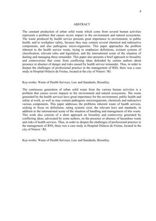 ABSTRACT
The constant production of urban solid waste which come from several human activities
represents a problem that causes severe impact to the environment and natural ecosystems.
The waste produced by health service presents great importance to environment, to public
health, and to workplace safety, because they may contain several chemical and radioactive
components, and also pathogenic micro-organisms. This paper approaches the problem
inherent to the health service waste, trying to emphasize definitions, existent systems of
classification, relevant rules and legislation, and the international scene of the situation of
dealing and managing these remainder. This paper also presents a brief approach to biosafety
and controversies that come from conflicting ideas defended by certain authors about
presence or absence of danger and risks caused by health service remainder. Thus, in order to
deepen the challenges of professional practice in the management of RSS, there was a case
study in Hospital Orêncio de Freitas, located at the city of Niteroi / RJ.
Key-works: Waste of Health Services, Law and Standards, Biosafety.
The continuous generation of urban solid waste from the various human activities is a
problem that causes severe impacts to the environment and natural ecosystems. The waste
generated by the health services have great importance for the environment, public health and
safety at work, as well as may contain pathogenic microorganisms, chemicals and radioactive
various components. This paper addresses the problems inherent waste of health services,
seeking to focus on definitions, rating systems exist, the relevant laws and standards, in
addition to the international scene of the situation of handling and management of this waste.
This work also consists of a short approach on biosafety and controversy generated by
conflicting ideas, advocated by some authors, on the presence or absence of hazardous waste
and risks of health services. Thus, in order to deepen the challenges of professional practice in
the management of RSS, there was a case study in Hospital Orêncio de Freitas, located in the
city of Niteroi / RJ.
Key-works: Waste of Health Services, Law and Standards, Biosafety.
8
 