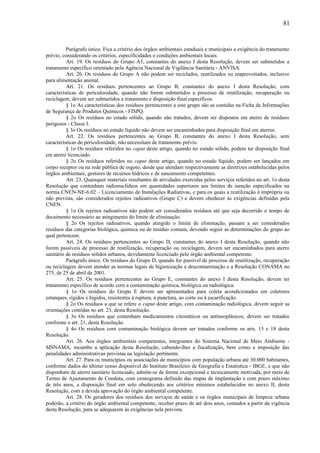 Parágrafo único. Fica a critério dos órgãos ambientais estaduais e municipais a exigência do tratamento
prévio, considerando os critérios, especificidades e condições ambientais locais.
Art. 19. Os resíduos do Grupo A5, constantes do anexo I desta Resolução, devem ser submetidos a
tratamento específico orientado pela Agência Nacional de Vigilância Sanitária - ANVISA.
Art. 20. Os resíduos do Grupo A não podem ser reciclados, reutilizados ou reaproveitados, inclusive
para alimentação animal.
Art. 21. Os resíduos pertencentes ao Grupo B, constantes do anexo I desta Resolução, com
características de periculosidade, quando não forem submetidos a processo de reutilização, recuperação ou
reciclagem, devem ser submetidos a tratamento e disposição final específicos.
§ 1o As características dos resíduos pertencentes a este grupo são as contidas na Ficha de Informações
de Segurança de Produtos Químicos - FISPQ.
§ 2o Os resíduos no estado sólido, quando não tratados, devem ser dispostos em aterro de resíduos
perigosos - Classe I.
§ 3o Os resíduos no estado líquido não devem ser encaminhados para disposição final em aterros.
Art. 22. Os resíduos pertencentes ao Grupo B, constantes do anexo I desta Resolução, sem
características de periculosidade, não necessitam de tratamento prévio.
§ 1o Os resíduos referidos no caput deste artigo, quando no estado sólido, podem ter disposição final
em aterro licenciado.
§ 2o Os resíduos referidos no caput deste artigo, quando no estado líquido, podem ser lançados em
corpo receptor ou na rede pública de esgoto, desde que atendam respectivamente as diretrizes estabelecidas pelos
órgãos ambientais, gestores de recursos hídricos e de saneamento competentes.
Art. 23. Quaisquer materiais resultantes de atividades exercidas pelos serviços referidos no art. 1o desta
Resolução que contenham radionuclídeos em quantidades superiores aos limites de isenção especificados na
norma CNEN-NE-6.02 – Licenciamento de Instalações Radiativas, e para os quais a reutilização é imprópria ou
não prevista, são considerados rejeitos radioativos (Grupo C) e devem obedecer às exigências definidas pela
CNEN.
§ 1o Os rejeitos radioativos não podem ser considerados resíduos até que seja decorrido o tempo de
decaimento necessário ao atingimento do limite de eliminação.
§ 2o Os rejeitos radioativos, quando atingido o limite de eliminação, passam a ser considerados
resíduos das categorias biológica, química ou de resíduo comum, devendo seguir as determinações do grupo ao
qual pertencem.
Art. 24. Os resíduos pertencentes ao Grupo D, constantes do anexo I desta Resolução, quando não
forem passíveis de processo de reutilização, recuperação ou reciclagem, devem ser encaminhados para aterro
sanitário de resíduos sólidos urbanos, devidamente licenciado pelo órgão ambiental competente.
Parágrafo único. Os resíduos do Grupo D, quando for passível de processo de reutilização, recuperação
ou reciclagem devem atender as normas legais de higienização e descontaminação e a Resolução CONAMA no
275, de 25 de abril de 2001.
Art. 25. Os resíduos pertencentes ao Grupo E, constantes do anexo I desta Resolução, devem ter
tratamento específico de acordo com a contaminação química, biológica ou radiológica.
§ 1o Os resíduos do Grupo E devem ser apresentados para coleta acondicionados em coletores
estanques, rígidos e hígidos, resistentes à ruptura, à punctura, ao corte ou à escarificação.
§ 2o Os resíduos a que se refere o caput deste artigo, com contaminação radiológica, devem seguir as
orientações contidas no art. 23, desta Resolução.
§ 3o Os resíduos que contenham medicamentos citostáticos ou antineoplásicos, devem ser tratados
conforme o art. 21, desta Resolução.
§ 4o Os resíduos com contaminação biológica devem ser tratados conforme os arts. 15 e 18 desta
Resolução.
Art. 26. Aos órgãos ambientais competentes, integrantes do Sistema Nacional de Meio Ambiente -
SISNAMA, incumbe a aplicação desta Resolução, cabendo-lhes a fiscalização, bem como a imposição das
penalidades administrativas previstas na legislação pertinente.
Art. 27. Para os municípios ou associações de municípios com população urbana até 30.000 habitantes,
conforme dados do último censo disponível do Instituto Brasileiro de Geografia e Estatística - IBGE, e que não
disponham de aterro sanitário licenciado, admite-se de forma excepcional e tecnicamente motivada, por meio de
Termo de Ajustamento de Conduta, com cronograma definido das etapas de implantação e com prazo máximo
de três anos, a disposição final em solo obedecendo aos critérios mínimos estabelecidos no anexo II, desta
Resolução, com a devida aprovação do órgão ambiental competente.
Art. 28. Os geradores dos resíduos dos serviços de saúde e os órgãos municipais de limpeza urbana
poderão, a critério do órgão ambiental competente, receber prazo de até dois anos, contados a partir da vigência
desta Resolução, para se adequarem às exigências nela prevista.
81
 