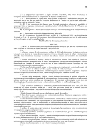 § 1o O empreendedor apresentará ao órgão ambiental competente, entre outros documentos, o
cronograma das medidas necessárias ao cumprimento do disposto nesta Resolução.
§ 2o O prazo previsto no caput deste artigo poderá, excepcional e tecnicamente motivado, ser
prorrogado por até um ano, por meio de Termo de Ajustamento de Conduta, ao qual se dará publicidade,
enviando-se cópia ao Ministério Público.
Art. 29. O não cumprimento do disposto nesta Resolução sujeitará os infratores às penalidades e
sanções previstas na legislação pertinente, em especial na Lei no 9.605, de 12 de fevereiro de 1998, e no seu
Decreto regulamentador.
Art. 30. As exigências e deveres previstos nesta resolução caracterizam obrigação de relevante interesse
ambiental.
Art. 31. Esta Resolução entra em vigor na data de sua publicação.
Art. 32. Revogam-se a Resolução CONAMA no 283, de 12 de julho de 2001, e as disposições da
Resolução no 5, de 5 de agosto de 1993, que tratam dos resíduos sólidos oriundos dos serviços de saúde, para os
serviços abrangidos no art. 1o desta Resolução.
MARINA SILVA - Presidente do Conselho
ANEXO I
I - GRUPO A: Resíduos com a possível presença de agentes biológicos que, por suas características de
maior virulência ou concentração, podem apresentar risco de infecção.
a) A1
1. culturas e estoques de microrganismos; resíduos de fabricação de produtos biológicos, exceto os
hemoderivados; descarte de vacinas de microrganismos vivos ou atenuados; meios de cultura e instrumentais
utilizados para transferência, inoculação ou mistura de culturas; resíduos de laboratórios de manipulação
genética;
2. resíduos resultantes da atenção à saúde de indivíduos ou animais, com suspeita ou certeza de
contaminação biológica por agentes classe de risco 4, microrganismos com relevância epidemiológica e risco de
disseminação ou causador de doença emergente que se torne epidemiologicamente importante ou cujo
mecanismo de transmissão seja desconhecido;
3. bolsas transfusionais contendo sangue ou hemocomponentes rejeitadas por contaminação ou por má
conservação, ou com prazo de validade vencido, e aquelas oriundas de coleta incompleta;
4. sobras de amostras de laboratório contendo sangue ou líquidos corpóreos, recipientes e materiais
resultantes do processo de assistência à saúde, contendo sangue ou líquidos corpóreos na forma livre.
b) A2
1. carcaças, peças anatômicas, vísceras e outros resíduos provenientes de animais submetidos a
processos de experimentação com inoculação de microorganismos, bem como suas forrações, e os cadáveres de
animais suspeitos de serem portadores de microrganismos de relevância epidemiológica e com risco de
disseminação, que foram submetidos ou não a estudo anátomo-patológico ou confirmação diagnóstica.
c) A3
1. peças anatômicas (membros) do ser humano; produto de fecundação sem sinais vitais, com peso
menor que 500 gramas ou estatura menor que 25 cm ou idade gestacional menor que 20 semanas, que não
tenham valor científico ou legal e não tenha havido requisição pelo paciente ou familiares.
d) A4
1. kits de linhas arteriais, endovenosas e dialisadores, quando descartados;
2. filtros de ar e gases aspirados de área contaminada; membrana filtrante de equipamento médico-
hospitalar e de pesquisa, entre outros similares;
3. sobras de amostras de laboratório e seus recipientes contendo fezes, urina e secreções, provenientes
de pacientes que não contenham e nem sejam suspeitos de conter agentes Classe de Risco 4, e nem apresentem
relevância epidemiológica e risco de disseminação, ou microrganismo causador de doença emergente que se
torne epidemiologicamente importante ou cujo mecanismo de transmissão seja desconhecido ou com suspeita de
contaminação com príons;
4. resíduos de tecido adiposo proveniente de lipoaspiração, lipoescultura ou outro procedimento de
cirurgia plástica que gere este tipo de resíduo;
5. recipientes e materiais resultantes do processo de assistência à saúde, que não contenha sangue ou
líquidos corpóreos na forma livre;
6. peças anatômicas (órgãos e tecidos) e outros resíduos provenientes de procedimentos cirúrgicos ou
de estudos anátomo-patológicos ou de confirmação diagnóstica;
7. carcaças, peças anatômicas, vísceras e outros resíduos provenientes de animais não submetidos a
processos de experimentação com inoculação de microorganismos, bem como suas forrações; e
8. bolsas transfusionais vazias ou com volume residual pós-transfusão.
e) A5
82
 