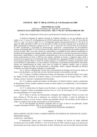 ANEXO B – RDC Nº 306 da ANVISA, de 7 de Dezembro de 2004
MINISTÉRIO DA SAÚDE
AGÊNCIA NACIONAL DE VIGILÂNCIA SANITÁRIA
RESOLUÇÃO DA DIRETORIA COLEGIADA - RDC Nº 306, DE 7 DE DEZEMBRO DE 2004
Dispõe sobre o Regulamento Técnico para o gerenciamento de resíduos de serviços de saúde.
A Diretoria Colegiada da Agência Nacional de Vigilância Sanitária, no uso da atribuição que lhe
confere o art. 11, inciso IV, do Regulamento da ANVISA aprovado pelo Decreto n.º 3.029, de 16 de abril de
1999, c/c o Art. 111, inciso I, alínea "b", § 1º do Regimento Interno aprovado pela Portaria n.º 593, de 25 de
agosto de 2000, publicada no DOU de 22 de dezembro de 2000, em reunião realizada em 6 de dezembro de
2004, considerando as atribuições contidas nos Art. 6º , Art. 7º, inciso III e Art. 8º da Lei 9782, de 26 de janeiro
de 1999; considerando a necessidade de aprimoramento, atualização e complementação dos procedimentos
contidos na Resolução RDC 33, de 25 de fevereiro de 2003, relativos ao gerenciamento dos resíduos gerados nos
serviços de saúde - RSS, com vistas a preservar a saúde pública e a qualidade do meio ambiente considerando os
princípios da biossegurança de empregar medidas técnicas, administrativas e normativas para prevenir acidentes,
preservando a saúde pública e o meio ambiente; considerando que os serviços de saúde são os responsáveis pelo
correto gerenciamento de todos os RSS por eles gerados, atendendo às normas e exigências legais, desde o
momento de sua geração até a sua destinação final; considerando que a segregação dos RSS, no momento e local
de sua geração, permite reduzir o volume de resíduos perigosos e a incidência de acidentes ocupacionais dentre
outros benefícios à saúde pública e ao meio ambiente; considerando a necessidade de disponibilizar informações
técnicas aos estabelecimentos de saúde, assim como aos órgãos de vigilância sanitária, sobre as técnicas
adequadas de manejo dos RSS, seu gerenciamento e fiscalização; Adota a seguinte Resolução da Diretoria
Colegiada e eu, Diretor-Presidente, determino a sua publicação:
Art. 1º Aprovar o Regulamento Técnico para o Gerenciamento de Resíduos de Serviços de Saúde, em
Anexo a esta Resolução, a ser observado em todo o território nacional, na área pública e privada.
Art. 2º Compete à Vigilância Sanitária dos Estados, dos Municípios e do Distrito Federal, com o apoio
dos Órgãos de Meio Ambiente, de Limpeza Urbana, e da Comissão Nacional de Energia Nuclear - CNEN,
divulgar, orientar e fiscalizar o cumprimento desta Resolução .
Art. 3º A vigilância sanitária dos Estados, dos Municípios e do Distrito Federal, visando o cumprimento
do Regulamento Técnico, poderão estabelecer normas de caráter supletivo ou complementar, a fim de adequá-lo
às especificidades locais.
Art. 4º A inobservância do disposto nesta Resolução e seu Regulamento Técnico configura infração
sanitária e sujeitará o infrator às penalidades previstas na Lei nº. 6.437, de 20 de agosto de 1977, sem prejuízo
das responsabilidades civil e penal cabíveis.
Art. 5º Todos os serviços em funcionamento, abrangidos pelo Regulamento Técnico em anexo, têm
prazo máximo de 180 dias para se adequarem aos requisitos nele contidos. A partir da publicação do
Regulamento Técnico, os novos serviços e aqueles que pretendam reiniciar suas atividades, devem atender na
íntegra as exigências nele contidas, previamente ao seu funcionamento.
Art. 6º Esta Resolução da Diretoria Colegiada entra em vigor na data de sua publicação, ficando
revogada a Resolução ANVISA - RDC nº. 33, de 25 de fevereiro de 2003.
CLÁUDIO MAIEROVITCH PESSANHA HENRIQUES
ANEXO
REGULAMENTO TÉCNICO PARA O GERENCIAMENTO DE RESÍDUOS DE SERVIÇOS DE SAÚDE -
DIRETRIZES GERAIS
CAPÍTULO I - HISTÓRICO
O Regulamento Técnico para o Gerenciamento de Resíduos de Serviços de Saúde, publicado
inicialmente por meio da RDC ANVISA nº. 33 de 25 de fevereiro de 2003, submete-se agora a um processo de
harmonização das normas federais dos Ministérios do Meio Ambiente por meio do Conselho Nacional de Meio
84
 