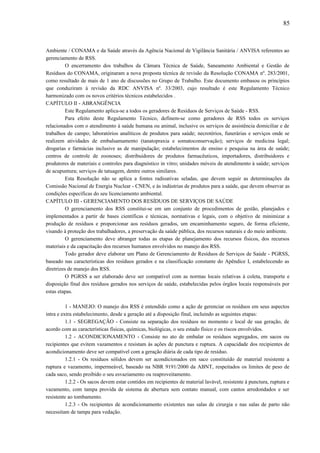 Ambiente / CONAMA e da Saúde através da Agência Nacional de Vigilância Sanitária / ANVISA referentes ao
gerenciamento de RSS.
O encerramento dos trabalhos da Câmara Técnica de Saúde, Saneamento Ambiental e Gestão de
Resíduos do CONAMA, originaram a nova proposta técnica de revisão da Resolução CONAMA nº. 283/2001,
como resultado de mais de 1 ano de discussões no Grupo de Trabalho. Este documento embasou os princípios
que conduziram à revisão da RDC ANVISA nº. 33/2003, cujo resultado é este Regulamento Técnico
harmonizado com os novos critérios técnicos estabelecidos .
CAPÍTULO II - ABRANGÊNCIA
Este Regulamento aplica-se a todos os geradores de Resíduos de Serviços de Saúde - RSS.
Para efeito deste Regulamento Técnico, definem-se como geradores de RSS todos os serviços
relacionados com o atendimento à saúde humana ou animal, inclusive os serviços de assistência domiciliar e de
trabalhos de campo; laboratórios analíticos de produtos para saúde; necrotérios, funerárias e serviços onde se
realizem atividades de embalsamamento (tanatopraxia e somatoconservação); serviços de medicina legal;
drogarias e farmácias inclusive as de manipulação; estabelecimentos de ensino e pesquisa na área de saúde;
centros de controle de zoonoses; distribuidores de produtos farmacêuticos, importadores, distribuidores e
produtores de materiais e controles para diagnóstico in vitro; unidades móveis de atendimento à saúde; serviços
de acupuntura; serviços de tatuagem, dentre outros similares.
Esta Resolução não se aplica a fontes radioativas seladas, que devem seguir as determinações da
Comissão Nacional de Energia Nuclear - CNEN, e às indústrias de produtos para a saúde, que devem observar as
condições específicas do seu licenciamento ambiental.
CAPÍTULO III - GERENCIAMENTO DOS RESÍDUOS DE SERVIÇOS DE SAÚDE
O gerenciamento dos RSS constitui-se em um conjunto de procedimentos de gestão, planejados e
implementados a partir de bases científicas e técnicas, normativas e legais, com o objetivo de minimizar a
produção de resíduos e proporcionar aos resíduos gerados, um encaminhamento seguro, de forma eficiente,
visando à proteção dos trabalhadores, a preservação da saúde pública, dos recursos naturais e do meio ambiente.
O gerenciamento deve abranger todas as etapas de planejamento dos recursos físicos, dos recursos
materiais e da capacitação dos recursos humanos envolvidos no manejo dos RSS.
Todo gerador deve elaborar um Plano de Gerenciamento de Resíduos de Serviços de Saúde - PGRSS,
baseado nas características dos resíduos gerados e na classificação constante do Apêndice I, estabelecendo as
diretrizes de manejo dos RSS.
O PGRSS a ser elaborado deve ser compatível com as normas locais relativas à coleta, transporte e
disposição final dos resíduos gerados nos serviços de saúde, estabelecidas pelos órgãos locais responsáveis por
estas etapas.
1 - MANEJO: O manejo dos RSS é entendido como a ação de gerenciar os resíduos em seus aspectos
intra e extra estabelecimento, desde a geração até a disposição final, incluindo as seguintes etapas:
1.1 - SEGREGAÇÃO - Consiste na separação dos resíduos no momento e local de sua geração, de
acordo com as características físicas, químicas, biológicas, o seu estado físico e os riscos envolvidos.
1.2 - ACONDICIONAMENTO - Consiste no ato de embalar os resíduos segregados, em sacos ou
recipientes que evitem vazamentos e resistam às ações de punctura e ruptura. A capacidade dos recipientes de
acondicionamento deve ser compatível com a geração diária de cada tipo de resíduo.
1.2.1 - Os resíduos sólidos devem ser acondicionados em saco constituído de material resistente a
ruptura e vazamento, impermeável, baseado na NBR 9191/2000 da ABNT, respeitados os limites de peso de
cada saco, sendo proibido o seu esvaziamento ou reaproveitamento.
1.2.2 - Os sacos devem estar contidos em recipientes de material lavável, resistente à punctura, ruptura e
vazamento, com tampa provida de sistema de abertura sem contato manual, com cantos arredondados e ser
resistente ao tombamento.
1.2.3 - Os recipientes de acondicionamento existentes nas salas de cirurgia e nas salas de parto não
necessitam de tampa para vedação.
85
 