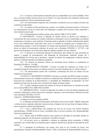 1.5.3 - A sala para o armazenamento temporário pode ser compartilhada com a sala de utilidades. Neste
caso, a sala deverá dispor de área exclusiva de no mínimo 2 m², para armazenar, dois recipientes coletores para
posterior traslado até a área de armazenamento externo.
1.5.4 - No armazenamento temporário não é permitida a retirada dos sacos de resíduos de dentro dos
recipientes ali estacionados.
1.5.5 - Os resíduos de fácil putrefação que venham a ser coletados por período superior a 24 horas de
seu armazenamento, devem ser conservados sob refrigeração, e quando não for possível, serem submetidos a
outro método de conservação.
1.5.6 - O armazenamento de resíduos químicos deve atender à NBR 12.235 da ABNT.
1.6 TRATAMENTO - Consiste na aplicação de método, técnica ou processo que modifique as
características dos riscos inerentes aos resíduos, reduzindo ou eliminando o risco de contaminação, de acidentes
ocupacionais ou de dano ao meio ambiente. O tratamento pode ser aplicado no próprio estabelecimento gerador
ou em outro estabelecimento, observadas nestes casos, as condições de segurança para o transporte entre o
estabelecimento gerador e o local do tratamento. Os sistemas para tratamento de resíduos de serviços de saúde
devem ser objeto de licenciamento ambiental, de acordo com a Resolução CONAMA nº. 237/1997 e são
passíveis de fiscalização e de controle pelos órgãos de vigilância sanitária e de meio ambiente.
1.6.1 - O processo de autoclavação aplicado em laboratórios para redução de carga microbiana de
culturas e estoques de microrganismos está dispensado de licenciamento ambiental, ficando sob a
responsabilidade dos serviços que as possuírem, a garantia da eficácia dos equipamentos mediante controles
químicos e biológicos periódicos devidamente registrados.
1.6.2 - Os sistemas de tratamento térmico por incineração devem obedecer ao estabelecido na
Resolução CONAMA nº. 316/2002.
1.7 - ARMAZENAMENTO EXTERNO - Consiste na guarda dos recipientes de resíduos até a
realização da etapa de coleta externa, em ambiente exclusivo com acesso facilitado para os veículos coletores.
1.7.1 - No armazenamento externo não é permitida a manutenção dos sacos de resíduos fora dos
recipientes ali estacionados.
1.8 COLETA E TRANSPORTE EXTERNOS -Consistem na remoção dos RSS do abrigo de resíduos
(armazenamento externo) até a unidade de tratamento ou disposição final, utilizando-se técnicas que garantam a
preservação das condições de acondicionamento e a integridade dos trabalhadores, da população e do meio
ambiente, devendo estar de acordo com as orientações dos órgãos de limpeza urbana.
1.8.1 - A coleta e transporte externos dos resíduos de serviços de saúde devem ser realizados de acordo
com as normas NBR 12.810 e NBR 14652 da ABNT.
1.9 - DISPOSIÇÃO FINAL - Consiste na disposição de resíduos no solo, previamente preparado para
recebê-los, obedecendo a critérios técnicos de construção e operação, e com licenciamento ambiental de acordo
com a Resolução CONAMA nº.237/97.
Capítulo IV - RESPONSABILIDADES
2. Compete aos serviços geradores de RSS:
2.1. A elaboração do Plano de Gerenciamento de Resíduos de Serviços de Saúde - PGRSS, obedecendo
a critérios técnicos, legislação ambiental, normas de coleta e transporte dos serviços locais de limpeza urbana e
outras orientações contidas neste Regulamento.
2.1.1 - Caso o estabelecimento seja composto por mais de um serviço com Alvarás Sanitários
individualizados, o PGRSS deverá ser único e contemplar todos os serviços existentes, sob a Responsabilidade
Técnica do estabelecimento.
2.1.2 - Manter cópia do PGRSS disponível para consulta sob solicitação da autoridade sanitária ou
ambiental competente, dos funcionários, dos pacientes e do público em geral.
2.1.3 -Os serviços novos ou submetidos a reformas ou ampliação devem encaminhar o PGRSS
juntamente com o Projeto Básico de Arquitetura para a vigilância sanitária local, quando da solicitação do alvará
sanitário.
2.2. A designação de profissional, com registro ativo junto ao seu Conselho de Classe, com
apresentação de Anotação de Responsabilidade Técnica - ART, ou Certificado de Responsabilidade Técnica ou
87
 