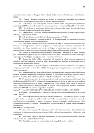 documento similar, quando couber, para exercer a função de Responsável pela elaboração e implantação do
PGRSS.
2.2.1 - Quando a formação profissional não abranger os conhecimentos necessários, este poderá ser
assessorado por equipe de trabalho que detenha as qualificações correspondentes.
2.2.2 - Os serviços que geram rejeitos radioativos devem contar com profissional devidamente
registrado pela CNEN nas áreas de atuação correspondentes, conforme a Norma NE 6.01 ou NE 3.03 da CNEN.
2.2.3 - Os dirigentes ou responsáveis técnicos dos serviços de saúde podem ser responsáveis pelo
PGRSS, desde que atendam aos requisitos acima descritos.
2.2.4 - O Responsável Técnico dos serviços de atendimento individualizado pode ser o responsável pela
elaboração e implantação do PGRSS.
2.3 - A designação de responsável pela coordenação da execução do PGRSS.
2.4 - Prover a capacitação e o treinamento inicial e de forma continuada para o pessoal envolvido no
gerenciamento de resíduos, objeto deste Regulamento.
2.5 - Fazer constar nos termos de licitação e de contratação sobre os serviços referentes ao tema desta
Resolução e seu Regulamento Técnico, as exigências de comprovação de capacitação e treinamento dos
funcionários das firmas prestadoras de serviço de limpeza e conservação que pretendam atuar nos
estabelecimentos de saúde, bem como no transporte, tratamento e disposição final destes resíduos.
2.6 - Requerer às empresas prestadoras de serviços terceirizados a apresentação de licença ambiental
para o tratamento ou disposição final dos resíduos de serviços de saúde, e documento de cadastro emitido pelo
órgão responsável de limpeza urbana para a coleta e o transporte dos resíduos.
2.7 - Requerer aos órgãos públicos responsáveis pela execução da coleta, transporte, tratamento ou
disposição final dos resíduos de serviços de saúde, documentação que identifique a conformidade com as
orientações dos órgãos de meio ambiente.
2.8 - Manter registro de operação de venda ou de doação dos resíduos destinados à reciclagem ou
compostagem, obedecidos os itens 13.3.2 e 13.3.3 deste Regulamento. Os registros devem ser mantidos até a
inspeção subseqüente.
3 - A responsabilidade, por parte dos detentores de registro de produto que gere resíduo classificado no
Grupo B, de fornecer informações documentadas referentes ao risco inerente do manejo e disposição final do
produto ou do resíduo. Estas informações devem acompanhar o produto até o gerador do resíduo.
3.1 - Os detentores de registro de medicamentos devem ainda manter atualizada, junto à Gerência Geral
de Medicamentos/GGMED/ANVISA, listagem de seus produtos que, em função de seu princípio ativo e forma
farmacêutica, não oferecem riscos de manejo e disposição final. Devem informar o nome comercial, o princípio
ativo, a forma farmacêutica e o respectivo registro do produto. Essa listagem ficará disponível no endereço
eletrônico da ANVISA, para consulta dos geradores de resíduos.
Capítulo V - PLANO DE GERENCIAMENTO DE RESÍDUOS DE SERVIÇOS DE SAÚDE - PGRSS
4 - Compete a todo gerador de RSS elaborar seu Plano de Gerenciamento de Resíduos de Serviços de
Saúde - PGRSS;
4.1. O Plano de Gerenciamento de Resíduos de Serviços de Saúde é o documento que aponta e descreve
as ações relativas ao manejo dos resíduos sólidos, observadas suas características e riscos, no âmbito dos
estabelecimentos, contemplando os aspectos referentes à geração, segregação, acondicionamento, coleta,
armazenamento, transporte, tratamento e disposição final, bem como as ações de proteção à saúde pública e ao
meio ambiente.
O PGRSS deve contemplar ainda:
4.1.1. Caso adote a reciclagem de resíduos para os Grupos B ou D, a elaboração, o desenvolvimento e a
implantação de práticas, de acordo com as normas dos órgãos ambientais e demais critérios estabelecidos neste
Regulamento.
4.1.2. Caso possua Instalação Radiativa, o atendimento às disposições contidas na norma CNEN-NE
6.05, de acordo com a especificidade do serviço.
4.1.3. As medidas preventivas e corretivas de controle integrado de insetos e roedores.
88
 