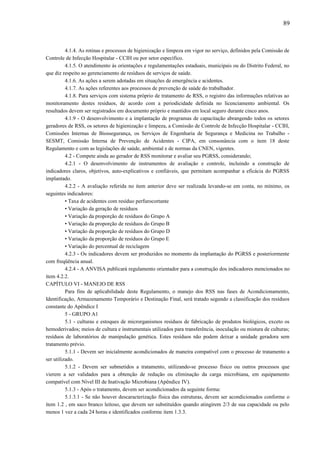 4.1.4. As rotinas e processos de higienização e limpeza em vigor no serviço, definidos pela Comissão de
Controle de Infecção Hospitalar - CCIH ou por setor específico.
4.1.5. O atendimento às orientações e regulamentações estaduais, municipais ou do Distrito Federal, no
que diz respeito ao gerenciamento de resíduos de serviços de saúde.
4.1.6. As ações a serem adotadas em situações de emergência e acidentes.
4.1.7. As ações referentes aos processos de prevenção de saúde do trabalhador.
4.1.8. Para serviços com sistema próprio de tratamento de RSS, o registro das informações relativas ao
monitoramento destes resíduos, de acordo com a periodicidade definida no licenciamento ambiental. Os
resultados devem ser registrados em documento próprio e mantidos em local seguro durante cinco anos.
4.1.9 - O desenvolvimento e a implantação de programas de capacitação abrangendo todos os setores
geradores de RSS, os setores de higienização e limpeza, a Comissão de Controle de Infecção Hospitalar - CCIH,
Comissões Internas de Biossegurança, os Serviços de Engenharia de Segurança e Medicina no Trabalho -
SESMT, Comissão Interna de Prevenção de Acidentes - CIPA, em consonância com o item 18 deste
Regulamento e com as legislações de saúde, ambiental e de normas da CNEN, vigentes.
4.2 - Compete ainda ao gerador de RSS monitorar e avaliar seu PGRSS, considerando;
4.2.1 - O desenvolvimento de instrumentos de avaliação e controle, incluindo a construção de
indicadores claros, objetivos, auto-explicativos e confiáveis, que permitam acompanhar a eficácia do PGRSS
implantado.
4.2.2 - A avaliação referida no item anterior deve ser realizada levando-se em conta, no mínimo, os
seguintes indicadores:
• Taxa de acidentes com resíduo perfurocortante
• Variação da geração de resíduos
• Variação da proporção de resíduos do Grupo A
• Variação da proporção de resíduos do Grupo B
• Variação da proporção de resíduos do Grupo D
• Variação da proporção de resíduos do Grupo E
• Variação do percentual de reciclagem
4.2.3 - Os indicadores devem ser produzidos no momento da implantação do PGRSS e posteriormente
com freqüência anual.
4.2.4 - A ANVISA publicará regulamento orientador para a construção dos indicadores mencionados no
item 4.2.2.
CAPÍTULO VI - MANEJO DE RSS
Para fins de aplicabilidade deste Regulamento, o manejo dos RSS nas fases de Acondicionamento,
Identificação, Armazenamento Temporário e Destinação Final, será tratado segundo a classificação dos resíduos
constante do Apêndice I
5 - GRUPO A1
5.1 - culturas e estoques de microrganismos resíduos de fabricação de produtos biológicos, exceto os
hemoderivados; meios de cultura e instrumentais utilizados para transferência, inoculação ou mistura de culturas;
resíduos de laboratórios de manipulação genética. Estes resíduos não podem deixar a unidade geradora sem
tratamento prévio.
5.1.1 - Devem ser inicialmente acondicionados de maneira compatível com o processo de tratamento a
ser utilizado.
5.1.2 - Devem ser submetidos a tratamento, utilizando-se processo físico ou outros processos que
vierem a ser validados para a obtenção de redução ou eliminação da carga microbiana, em equipamento
compatível com Nível III de Inativação Microbiana (Apêndice IV).
5.1.3 - Após o tratamento, devem ser acondicionados da seguinte forma:
5.1.3.1 - Se não houver descaracterização física das estruturas, devem ser acondicionados conforme o
item 1.2 , em saco branco leitoso, que devem ser substituídos quando atingirem 2/3 de sua capacidade ou pelo
menos 1 vez a cada 24 horas e identificados conforme item 1.3.3.
89
 