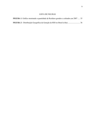 LISTA DE FIGURAS
FIGURA 1: Gráfico mostrando a quantidade de Resíduos gerados e coletados em 2007 ..... 35
FIGURA 2 - Distribuição Geográfica da Geração de RSS no Brasil (t/dia) .......................... 36
9
 
