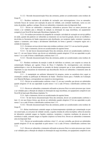 5.1.3.2 - Havendo descaracterização física das estruturas, podem ser acondicionados como resíduos do
Grupo D.
5.2 - Resíduos resultantes de atividades de vacinação com microorganismos vivos ou atenuados,
incluindo frascos de vacinas com expiração do prazo de validade, com conteúdo inutilizado, vazios ou com
restos do produto, agulhas e seringas. Devem ser submetidos a tratamento antes da disposição final.
5.2.1 - Devem ser submetidos a tratamento, utilizando-se processo físico ou outros processos que
vierem a ser validados para a obtenção de redução ou eliminação da carga microbiana, em equipamento
compatível com Nível III de Inativação Microbiana (Apêndice IV).
5.2.2 - Os resíduos provenientes de campanha de vacinação e atividade de vacinação em serviço público
de saúde, quando não puderem ser submetidos ao tratamento em seu local de geração, devem ser recolhidos e
devolvidos às Secretarias de Saúde responsáveis pela distribuição, em recipiente rígido, resistente à punctura,
ruptura e vazamento, com tampa e devidamente identificado, de forma a garantir o transporte seguro até a
unidade de tratamento.
5.2.3 - Os demais serviços devem tratar estes resíduos conforme o item 5.2.1 em seu local de geração.
5.2.4 - Após o tratamento, devem ser acondicionados da seguinte forma:
5.2.4.1 - Se não houver descaracterização física das estruturas, devem ser acondicionados conforme o
item 1.2 , em saco branco leitoso, que devem ser substituídos quando atingirem 2/3 de sua capacidade ou pelo
menos 1 vez a cada 24 horas e identificados conforme item 1.3.3.
5.2.4.2 - Havendo descaracterização física das estruturas, podem ser acondicionados como resíduos do
Grupo D.
5.3 - Resíduos resultantes da atenção à saúde de indivíduos ou animais, com suspeita ou certeza de
contaminação biológica por agentes Classe de Risco 4 (Apêndice II), microrganismos com relevância
epidemiológica e risco de disseminação ou causador de doença emergente que se torne epidemiologicamente
importante ou cujo mecanismo de transmissão seja desconhecido. Devem ser submetidos a tratamento antes da
disposição final.
5.3.1 - A manipulação em ambiente laboratorial de pesquisa, ensino ou assistência deve seguir as
orientações contidas na publicação do Ministério da Saúde - Diretrizes Gerais para o Trabalho em Contenção
com Material Biológico, correspondente aos respectivos microrganismos.
5.3.2 - Devem ser acondicionados conforme o item 1.2, em saco vermelho, que devem ser substituídos
quando atingirem 2/3 de sua capacidade ou pelo menos 1 vez a cada 24 horas e identificados conforme item
1.3.3.
5.3.3 - Devem ser submetidos a tratamento utilizando-se processo físico ou outros processos que vierem
a ser validados para a obtenção de redução ou eliminação da carga microbiana, em equipamento compatível com
Nível III de Inativação Microbiana (Apêndice V).
5.3.4 - Após o tratamento, devem ser acondicionados da seguinte forma:
5.3.4.1 - Se não houver descaracterização física das estruturas, devem ser acondicionados conforme o
item 1.2, em saco branco leitoso, que devem ser substituídos quando atingirem 2/3 de sua capacidade ou pelo
menos 1 vez a cada 24 horas e identificados conforme item 1.3.3.
5.3.4.2 - Havendo descaracterização física das estruturas, podem ser acondicionados como resíduos do
Grupo D.
5.4 - Bolsas transfusionais contendo sangue ou hemocomponentes rejeitadas por contaminação ou por
má conservação, ou com prazo de validade vencido, e aquelas oriundas de coleta incompleta; sobras de amostras
de laboratório contendo sangue ou líquidos corpóreos, recipientes e materiais resultantes do processo de
assistência à saúde, contendo sangue ou líquidos corpóreos na forma livre. Devem ser submetidos a tratamento
antes da disposição final.
5.4.1 - Devem ser acondicionados conforme o item 1.2 , em saco vermelho, que devem ser substituídos
quando atingirem 2/3 de sua capacidade ou pelo menos 1 vez a cada 24 horas e identificados conforme item
1.3.3.
5.4.2 - Devem ser submetidos a tratamento utilizando-se processo físico ou outros processos que vierem
a ser validados para a obtenção de redução ou eliminação da carga microbiana, em equipamento compatível com
90
 