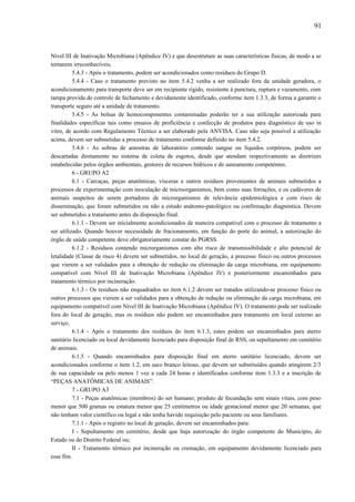 Nível III de Inativação Microbiana (Apêndice IV) e que desestruture as suas características físicas, de modo a se
tornarem irreconhecíveis.
5.4.3 - Após o tratamento, podem ser acondicionados como resíduos do Grupo D.
5.4.4 - Caso o tratamento previsto no item 5.4.2 venha a ser realizado fora da unidade geradora, o
acondicionamento para transporte deve ser em recipiente rígido, resistente à punctura, ruptura e vazamento, com
tampa provida de controle de fechamento e devidamente identificado, conforme item 1.3.3, de forma a garantir o
transporte seguro até a unidade de tratamento.
5.4.5 - As bolsas de hemocomponentes contaminadas poderão ter a sua utilização autorizada para
finalidades específicas tais como ensaios de proficiência e confecção de produtos para diagnóstico de uso in
vitro, de acordo com Regulamento Técnico a ser elaborado pela ANVISA. Caso não seja possível a utilização
acima, devem ser submetidas a processo de tratamento conforme definido no item 5.4.2.
5.4.6 - As sobras de amostras de laboratório contendo sangue ou líquidos corpóreos, podem ser
descartadas diretamente no sistema de coleta de esgotos, desde que atendam respectivamente as diretrizes
estabelecidas pelos órgãos ambientais, gestores de recursos hídricos e de saneamento competentes.
6 - GRUPO A2
6.1 - Carcaças, peças anatômicas, vísceras e outros resíduos provenientes de animais submetidos a
processos de experimentação com inoculação de microorganismos, bem como suas forrações, e os cadáveres de
animais suspeitos de serem portadores de microrganismos de relevância epidemiológica e com risco de
disseminação, que foram submetidos ou não a estudo anátomo-patológico ou confirmação diagnóstica. Devem
ser submetidos a tratamento antes da disposição final.
6.1.1 - Devem ser inicialmente acondicionados de maneira compatível com o processo de tratamento a
ser utilizado. Quando houver necessidade de fracionamento, em função do porte do animal, a autorização do
órgão de saúde competente deve obrigatoriamente constar do PGRSS.
6.1.2 - Resíduos contendo microrganismos com alto risco de transmissibilidade e alto potencial de
letalidade (Classe de risco 4) devem ser submetidos, no local de geração, a processo físico ou outros processos
que vierem a ser validados para a obtenção de redução ou eliminação da carga microbiana, em equipamento
compatível com Nível III de Inativação Microbiana (Apêndice IV) e posteriormente encaminhados para
tratamento térmico por incineração.
6.1.3 - Os resíduos não enquadrados no item 6.1.2 devem ser tratados utilizando-se processo físico ou
outros processos que vierem a ser validados para a obtenção de redução ou eliminação da carga microbiana, em
equipamento compatível com Nível III de Inativação Microbiana (Apêndice IV). O tratamento pode ser realizado
fora do local de geração, mas os resíduos não podem ser encaminhados para tratamento em local externo ao
serviço.
6.1.4 - Após o tratamento dos resíduos do item 6.1.3, estes podem ser encaminhados para aterro
sanitário licenciado ou local devidamente licenciado para disposição final de RSS, ou sepultamento em cemitério
de animais.
6.1.5 - Quando encaminhados para disposição final em aterro sanitário licenciado, devem ser
acondicionados conforme o item 1.2, em saco branco leitoso, que devem ser substituídos quando atingirem 2/3
de sua capacidade ou pelo menos 1 vez a cada 24 horas e identificados conforme item 1.3.3 e a inscrição de
“PEÇAS ANATÔMICAS DE ANIMAIS”.
7 - GRUPO A3
7.1 - Peças anatômicas (membros) do ser humano; produto de fecundação sem sinais vitais, com peso
menor que 500 gramas ou estatura menor que 25 centímetros ou idade gestacional menor que 20 semanas, que
não tenham valor científico ou legal e não tenha havido requisição pelo paciente ou seus familiares.
7.1.1 - Após o registro no local de geração, devem ser encaminhados para:
I - Sepultamento em cemitério, desde que haja autorização do órgão competente do Município, do
Estado ou do Distrito Federal ou;
II - Tratamento térmico por incineração ou cremação, em equipamento devidamente licenciado para
esse fim.
91
 
