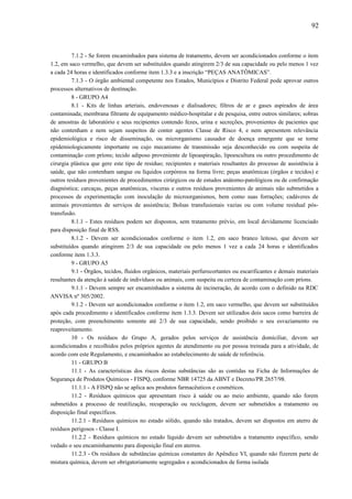 7.1.2 - Se forem encaminhados para sistema de tratamento, devem ser acondicionados conforme o item
1.2, em saco vermelho, que devem ser substituídos quando atingirem 2/3 de sua capacidade ou pelo menos 1 vez
a cada 24 horas e identificados conforme item 1.3.3 e a inscrição “PEÇAS ANATÔMICAS”.
7.1.3 - O órgão ambiental competente nos Estados, Municípios e Distrito Federal pode aprovar outros
processos alternativos de destinação.
8 - GRUPO A4
8.1 - Kits de linhas arteriais, endovenosas e dialisadores; filtros de ar e gases aspirados de área
contaminada; membrana filtrante de equipamento médico-hospitalar e de pesquisa, entre outros similares; sobras
de amostras de laboratório e seus recipientes contendo fezes, urina e secreções, provenientes de pacientes que
não contenham e nem sejam suspeitos de conter agentes Classe de Risco 4, e nem apresentem relevância
epidemiológica e risco de disseminação, ou microrganismo causador de doença emergente que se torne
epidemiologicamente importante ou cujo mecanismo de transmissão seja desconhecido ou com suspeita de
contaminação com príons; tecido adiposo proveniente de lipoaspiração, lipoescultura ou outro procedimento de
cirurgia plástica que gere este tipo de resíduo; recipientes e materiais resultantes do processo de assistência à
saúde, que não contenham sangue ou líquidos corpóreos na forma livre; peças anatômicas (órgãos e tecidos) e
outros resíduos provenientes de procedimentos cirúrgicos ou de estudos anátomo-patológicos ou de confirmação
diagnóstica; carcaças, peças anatômicas, vísceras e outros resíduos provenientes de animais não submetidos a
processos de experimentação com inoculação de microorganismos, bem como suas forrações; cadáveres de
animais provenientes de serviços de assistência; Bolsas transfusionais vazias ou com volume residual pós-
transfusão.
8.1.1 - Estes resíduos podem ser dispostos, sem tratamento prévio, em local devidamente licenciado
para disposição final de RSS.
8.1.2 - Devem ser acondicionados conforme o item 1.2, em saco branco leitoso, que devem ser
substituídos quando atingirem 2/3 de sua capacidade ou pelo menos 1 vez a cada 24 horas e identificados
conforme item 1.3.3.
9 - GRUPO A5
9.1 - Órgãos, tecidos, fluidos orgânicos, materiais perfurocortantes ou escarificantes e demais materiais
resultantes da atenção à saúde de indivíduos ou animais, com suspeita ou certeza de contaminação com príons.
9.1.1 - Devem sempre ser encaminhados a sistema de incineração, de acordo com o definido na RDC
ANVISA nº 305/2002.
9.1.2 - Devem ser acondicionados conforme o item 1.2, em saco vermelho, que devem ser substituídos
após cada procedimento e identificados conforme item 1.3.3. Devem ser utilizados dois sacos como barreira de
proteção, com preenchimento somente até 2/3 de sua capacidade, sendo proibido o seu esvaziamento ou
reaproveitamento.
10 - Os resíduos do Grupo A, gerados pelos serviços de assistência domiciliar, devem ser
acondicionados e recolhidos pelos próprios agentes de atendimento ou por pessoa treinada para a atividade, de
acordo com este Regulamento, e encaminhados ao estabelecimento de saúde de referência.
11 - GRUPO B
11.1 - As características dos riscos destas substâncias são as contidas na Ficha de Informações de
Segurança de Produtos Químicos - FISPQ, conforme NBR 14725 da ABNT e Decreto/PR 2657/98.
11.1.1 - A FISPQ não se aplica aos produtos farmacêuticos e cosméticos.
11.2 - Resíduos químicos que apresentam risco à saúde ou ao meio ambiente, quando não forem
submetidos a processo de reutilização, recuperação ou reciclagem, devem ser submetidos a tratamento ou
disposição final específicos.
11.2.1 - Resíduos químicos no estado sólido, quando não tratados, devem ser dispostos em aterro de
resíduos perigosos - Classe I.
11.2.2 - Resíduos químicos no estado líquido devem ser submetidos a tratamento específico, sendo
vedado o seu encaminhamento para disposição final em aterros.
11.2.3 - Os resíduos de substâncias químicas constantes do Apêndice VI, quando não fizerem parte de
mistura química, devem ser obrigatoriamente segregados e acondicionados de forma isolada
92
 