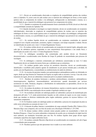 11.3 - Devem ser acondicionados observadas as exigências de compatibilidade química dos resíduos
entre si (Apêndice V), assim como de cada resíduo com os materiais das embalagens de forma a evitar reação
química entre os componentes do resíduo e da embalagem, enfraquecendo ou deteriorando a mesma, ou a
possibilidade de que o material da embalagem seja permeável aos componentes do resíduo.
11.3.1 - Quando os recipientes de acondicionamento forem constituídos de PEAD, deverá ser observada
a compatibilidade constante do Apêndice VII.
11.4- Quando destinados à reciclagem ou reaproveitamento, devem ser acondicionados em recipientes
individualizados, observadas as exigências de compatibilidade química do resíduo com os materiais das
embalagens de forma a evitar reação química entre os componentes do resíduo e da embalagem, enfraquecendo
ou deteriorando a mesma, ou a possibilidade de que o material da embalagem seja permeável aos componentes
do resíduo.
11.5 - Os resíduos líquidos devem ser acondicionados em recipientes constituídos de material
compatível com o líquido armazenado, resistentes, rígidos e estanques, com tampa rosqueada e vedante. Devem
ser identificados de acordo com o item 1.3.4 deste Regulamento Técnico.
11.6 - Os resíduos sólidos devem ser acondicionados em recipientes de material rígido, adequados para
cada tipo de substância química, respeitadas as suas características físico-químicas e seu estado físico, e
identificados de acordo com o item 1.3.4 deste Regulamento Técnico.
11.7- As embalagens secundárias não contaminadas pelo produto devem ser fisicamente
descaracterizadas e acondicionadas como Resíduo do Grupo D, podendo ser encaminhadas para processo de
reciclagem.
11.8- As embalagens e materiais contaminados por substâncias caracterizadas no item 11.2 deste
Regulamento devem ser tratados da mesma forma que a substância que as contaminou.
11.9 - Os resíduos gerados pelos serviços de assistência domiciliar, devem ser acondicionados,
identificados e recolhidos pelos próprios agentes de atendimento ou por pessoa treinada para a atividade, de
acordo com este Regulamento, e encaminhados ao estabelecimento de saúde de referência.
11.10 - As excretas de pacientes tratados com quimioterápicos antineoplásicos podem ser eliminadas no
esgoto, desde que haja Sistema de Tratamento de Esgotos na região onde se encontra o serviço. Caso não exista
tratamento de esgoto, devem ser submetidas a tratamento prévio no próprio estabelecimento.
11.11 - Resíduos de produtos hormonais e produtos antimicrobianos; citostáticos; antineoplásicos;
imunossupressores; digitálicos; imunomoduladores; anti-retrovirais, quando descartados por serviços
assistenciais de saúde, farmácias, drogarias e distribuidores de medicamentos ou apreendidos, devem ter seu
manuseio conforme o item 11.2.
11.12 - Os resíduos de produtos e de insumos farmacêuticos, sujeitos a controle especial, especificados
na Portaria MS 344/98 e suas atualizações devem atender à legislação sanitária em vigor.
11.13 - Os reveladores utilizados em radiologia podem ser submetidos a processo de neutralização para
alcançarem pH entre 7 e 9, sendo posteriormente lançados na rede coletora de esgoto ou em corpo receptor,
desde que atendam as diretrizes estabelecidas pelos órgãos ambientais, gestores de recursos hídricos e de
saneamento competentes.
11.14- Os fixadores usados em radiologia podem ser submetidos a processo de recuperação da prata ou
então serem submetidos ao constante do item 11.16.
11.15 - O descarte de pilhas, baterias e acumuladores de carga contendo Chumbo (Pb), Cádmio (Cd) e
Mercúrio (Hg) e seus compostos, deve ser feito de acordo com a Resolução CONAMA nº. 257/1999.
11.16- Os demais resíduos sólidos contendo metais pesados podem ser encaminhados a Aterro de
Resíduos Perigosos - Classe I ou serem submetidos a tratamento de acordo com as orientações do órgão local de
meio ambiente, em instalações licenciadas para este fim. Os resíduos líquidos deste grupo devem seguir
orientações específicas dos órgãos ambientais locais.
11.17 - Os resíduos contendo Mercúrio (Hg) devem ser acondicionados em recipientes sob selo d’água
e encaminhados para recuperação.
11.18 - Resíduos químicos que não apresentam risco à saúde ou ao meio ambiente
93
 