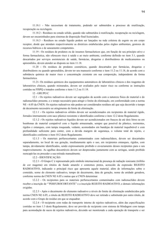 11.18.1 - Não necessitam de tratamento, podendo ser submetidos a processo de reutilização,
recuperação ou reciclagem.
11.18.2 - Resíduos no estado sólido, quando não submetidos à reutilização, recuperação ou reciclagem,
devem ser encaminhados para sistemas de disposição final licenciados.
11.18.3 - Resíduos no estado líquido podem ser lançados na rede coletora de esgoto ou em corpo
receptor, desde que atendam respectivamente as diretrizes estabelecidas pelos órgãos ambientais, gestores de
recursos hídricos e de saneamento competentes.
11.19 - Os resíduos de produtos ou de insumos farmacêuticos que, em função de seu princípio ativo e
forma farmacêutica, não oferecem risco à saúde e ao meio ambiente, conforme definido no item 3.1, quando
descartados por serviços assistenciais de saúde, farmácias, drogarias e distribuidores de medicamentos ou
apreendidos, devem atender ao disposto no item 11.18.
11.20 - Os resíduos de produtos cosméticos, quando descartados por farmácias, drogarias e
distribuidores ou quando apreendidos, devem ter seu manuseio conforme o item 11.2 ou 11.18, de acordo com a
substância química de maior risco e concentração existente em sua composição, independente da forma
farmacêutica.
11.21- Os resíduos químicos dos equipamentos automáticos de laboratórios clínicos e dos reagentes de
laboratórios clínicos, quando misturados, devem ser avaliados pelo maior risco ou conforme as instruções
contidas na FISPQ e tratados conforme o item 11.2 ou 11.18.
12 - GRUPO C
12.1 - Os rejeitos radioativos devem ser segregados de acordo com a natureza física do material e do
radionuclídeo presente, e o tempo necessário para atingir o limite de eliminação, em conformidade com a norma
NE - 6.05 da CNEN. Os rejeitos radioativos não podem ser considerados resíduos até que seja decorrido o tempo
de decaimento necessário ao atingimento do limite de eliminação.
12.1.1 - Os rejeitos radioativos sólidos devem ser acondicionados em recipientes de material rígido,
forrados internamente com saco plástico resistente e identificados conforme o item 12.2 deste Regulamento.
12.1.2 - Os rejeitos radioativos líquidos devem ser acondicionados em frascos de até dois litros ou em
bombonas de material compatível com o líquido armazenado, sempre que possível de plástico, resistentes,
rígidos e estanques, com tampa rosqueada, vedante, acomodados em bandejas de material inquebrável e com
profundidade suficiente para conter, com a devida margem de segurança, o volume total do rejeito, e
identificados conforme o item 10.2 deste Regulamento.
12.1.3 - Os materiais perfurocortantes contaminados com radionuclídeos, devem ser descartados
separadamente, no local de sua geração, imediatamente após o uso, em recipientes estanques, rígidos, com
tampa, devidamente identificados, sendo expressamente proibido o esvaziamento desses recipientes para o seu
reaproveitamento. As agulhas descartáveis devem ser desprezadas juntamente com as seringas, sendo proibido
reencapá-las ou proceder a sua retirada manualmente.
12.2 - IDENTIFICAÇÃO:
12.2.1 - O Grupo C é representado pelo símbolo internacional de presença de radiação ionizante (trifólio
de cor magenta) em rótulos de fundo amarelo e contornos pretos, acrescido da expressão REJEITO
RADIOATIVO, indicando o principal risco que apresenta aquele material, além de informações sobre o
conteúdo, nome do elemento radioativo, tempo de decaimento, data de geração, nome da unidade geradora,
conforme norma da CNEN NE 6.05 e outras que a CNEN determinar.
12.2.2 - Os recipientes para os materiais perfurocortantes contaminados com radionuclídeo devem
receber a inscrição de “’PERFUROCORTANTE” e a inscrição REJEITO RADIOATIVO, e demais informações
exigidas.
12.2.3 - Após o decaimento do elemento radioativo a níveis do limite de eliminação estabelecidos pela
norma CNEN NE 6.05, o rótulo de REJEITO RADIOATIVO deve ser retirado e substituído por outro rótulo, de
acordo com o Grupo do resíduo em que se enquadrar.
12.2.4 - O recipiente com rodas de transporte interno de rejeitos radioativos, além das especificações
contidas no item 1.3 deste Regulamento, deve ser provido de recipiente com sistema de blindagem com tampa
para acomodação de sacos de rejeitos radioativos, devendo ser monitorado a cada operação de transporte e ser
94
 