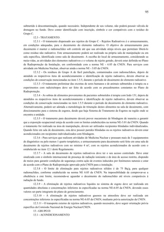 submetido à descontaminação, quando necessário. Independente de seu volume, não poderá possuir válvula de
drenagem no fundo. Deve conter identificação com inscrição, símbolo e cor compatíveis com o resíduo do
Grupo C.
12.3 - TRATAMENTO:
12.3.1 - O tratamento dispensado aos rejeitos do Grupo C - Rejeitos Radioativos é o armazenamento,
em condições adequadas, para o decaimento do elemento radioativo. O objetivo do armazenamento para
decaimento é manter o radionuclídeo sob controle até que sua atividade atinja níveis que permitam liberá-lo
como resíduo não radioativo. Este armazenamento poderá ser realizado na própria sala de manipulação ou em
sala específica, identificada como sala de decaimento. A escolha do local de armazenamento, considerando as
meia-vidas, as atividades dos elementos radioativos e o volume de rejeito gerado, deverá estar definida no Plano
de Radioproteção da Instalação, em conformidade com a norma NE - 6.05 da CNEN. Para serviços com
atividade em Medicina Nuclear, observar ainda a norma NE - 3.05 da CNEN.
12.3.2 - Os resíduos do Grupo A de fácil putrefação, contaminados com radionuclídeos, depois de
atendido os respectivos itens de acondicionamento e identificação de rejeito radioativo, devem observar as
condições de conservação mencionadas no item 1.5.5, durante o período de decaimento do elemento radioativo.
12.3.3 - O tratamento preliminar das excretas de seres humanos e de animais submetidos à terapia ou a
experimentos com radioisótopos deve ser feito de acordo com os procedimentos constantes no Plano de
Radioproteção.
12.3.4 - As sobras de alimentos provenientes de pacientes submetidos à terapia com Iodo 131, depois de
atendidos os respectivos itens de acondicionamento e identificação de rejeito radioativo, devem observar as
condições de conservação mencionadas no item 1.5.5 durante o período de decaimento do elemento radioativo.
Alternativamente, poderá ser adotada a metodologia de trituração destes alimentos na sala de decaimento, com
direcionamento para o sistema de esgotos, desde que haja Sistema de Tratamento de Esgotos na região onde se
encontra a unidade.
12.3.5 - O tratamento para decaimento deverá prever mecanismo de blindagem de maneira a garantir
que a exposição ocupacional esteja de acordo com os limites estabelecidos na norma NE-3.01 da CNEN. Quando
o tratamento for realizado na área de manipulação, devem ser utilizados recipientes blindados individualizados.
Quando feito em sala de decaimento, esta deve possuir paredes blindadas ou os rejeitos radioativos devem estar
acondicionados em recipientes individualizados com blindagem.
12.3.6 - Para serviços que realizem atividades de Medicina Nuclear e possuam mais de 3 equipamentos
de diagnóstico ou pelo menos 1 quarto terapêutico, o armazenamento para decaimento será feito em uma sala de
decaimento de rejeitos radioativos com no mínimo 4 m², com os rejeitos acondicionados de acordo com o
estabelecido no item 12.1 deste Regulamento.
12.3.7 - A sala de decaimento de rejeitos radioativos deve ter o seu acesso controlado. Deve estar
sinalizada com o símbolo internacional de presença de radiação ionizante e de área de acesso restrito, dispondo
de meios para garantir condições de segurança contra ação de eventos induzidos por fenômenos naturais e estar
de acordo com o Plano de Radioproteção aprovado pela CNEN para a instalação.
12.3.8 - O limite de eliminação para rejeitos radioativos sólidos é de 75 Bq/g, para qualquer
radionuclídeo, conforme estabelecido na norma NE 6.05 da CNEN. Na impossibilidade de comprovar-se a
obediência a este limite, recomenda-se aguardar o decaimento do radionuclídeo até níveis comparáveis à
radiação de fundo.
12.3.9 - A eliminação de rejeitos radioativos líquidos no sistema de esgoto deve ser realizada em
quantidades absolutas e concentrações inferiores às especificadas na norma NE-6.05 da CNEN, devendo esses
valores ser parte integrante do plano de gerenciamento.
12.3.10 - A eliminação de rejeitos radioativos gasosos na atmosfera deve ser realizada em
concentrações inferiores às especificadas na norma NE-6.05 da CNEN, mediante prévia autorização da CNEN.
12.3.11 - O transporte externo de rejeitos radioativos, quando necessário, deve seguir orientação prévia
específica da Comissão Nacional de Energia Nuclear/CNEN.
13 - GRUPO D
13.1 - ACONDICIONAMENTO
95
 