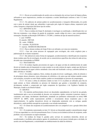 13.1.1 - Devem ser acondicionados de acordo com as orientações dos serviços locais de limpeza urbana,
utilizando-se sacos impermeáveis, contidos em recipientes e receber identificação conforme o item 13.2 deste
Regulamento.
13.1.2 - Os cadáveres de animais podem ter acondicionamento e transporte diferenciados, de acordo
com o porte do animal, desde que submetidos à aprovação pelo órgão de limpeza urbana, responsável pela
coleta, transporte e disposição final deste tipo de resíduo.
13.2 - IDENTIFICAÇÃO :
13.2.1 - Para os resíduos do Grupo D, destinados à reciclagem ou reutilização, a identificação deve ser
feita nos recipientes e nos abrigos de guarda de recipientes, usando código de cores e suas correspondentes
nomeações, baseadas na Resolução CONAMA nº. 275/2001, e símbolos de tipo de material reciclável :
I - azul - PAPÉIS
II- amarelo - METAIS
III - verde - VIDROS
IV - vermelho - PLÁSTICOS
V - marrom - RESÍDUOS ORGÂNICOS
13.2.2 - Para os demais resíduos do Grupo D deve ser utilizada a cor cinza nos recipientes.
13.2.3 - Caso não exista processo de segregação para reciclagem, não existe exigência para a
padronização de cor destes recipientes.
13.2.3 - São admissíveis outras formas de segregação, acondicionamento e identificação dos recipientes
destes resíduos para fins de reciclagem, de acordo com as características específicas das rotinas de cada serviço,
devendo estar contempladas no PGRSS
13.3 - TRATAMENTO
13.3.1- Os resíduos líquidos provenientes de esgoto e de águas servidas de estabelecimento de saúde
devem ser tratados antes do lançamento no corpo receptor ou na rede coletora de esgoto, sempre que não houver
sistema de tratamento de esgoto coletivo atendendo a área onde está localizado o serviço, conforme definido na
RDC ANVISA nº. 50/2002.
13.3.2 - Os resíduos orgânicos, flores, resíduos de podas de árvore e jardinagem, sobras de alimento e
de pré-preparo desses alimentos, restos alimentares de refeitórios e de outros que não tenham mantido contato
com secreções, excreções ou outro fluido corpóreo, podem ser encaminhados ao processo de compostagem.
13.3.3 - Os restos e sobras de alimentos citados no item 13.3.2 só podem ser utilizados para fins de
ração animal, se forem submetidos ao processo de tratamento que garanta a inocuidade do composto,
devidamente avaliado e comprovado por órgão competente da Agricultura e de Vigilância Sanitária do
Município, Estado ou do Distrito Federal.
14 - GRUPO E
14.1 - Os materiais perfurocortantes devem ser descartados separadamente, no local de sua geração,
imediatamente após o uso ou necessidade de descarte, em recipientes, rígidos, resistentes à punctura, ruptura e
vazamento, com tampa, devidamente identificados, atendendo aos parâmetros referenciados na norma NBR
13853/97 da ABNT, sendo expressamente proibido o esvaziamento desses recipientes para o seu
reaproveitamento. As agulhas descartáveis devem ser desprezadas juntamente com as seringas, quando
descartáveis, sendo proibido reencapá-las ou proceder a sua retirada manualmente.
14.2 - O volume dos recipientes de acondicionamento deve ser compatível com a geração diária deste
tipo de resíduo.
14.3 - Os recipientes mencionados no item 14.1 devem ser descartados quando o preenchimento atingir
2/3 de sua capacidade ou o nível de preenchimento ficar a 5 (cinco) cm de distância da boca do recipiente, sendo
proibido o seu esvaziamento ou reaproveitamento.
14.4 - Os resíduos do Grupo E, gerados pelos serviços de assistência domiciliar, devem ser
acondicionados e recolhidos pelos próprios agentes de atendimento ou por pessoa treinada para a atividade, de
acordo com este Regulamento, e encaminhados ao estabelecimento de saúde de referência.
96
 