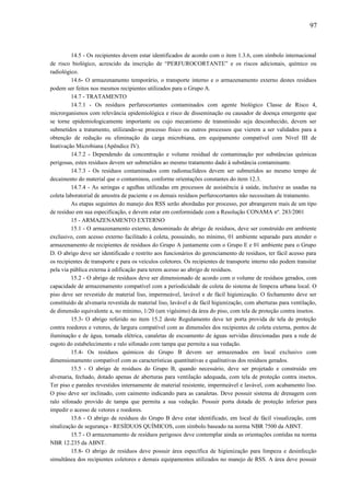 14.5 - Os recipientes devem estar identificados de acordo com o item 1.3.6, com símbolo internacional
de risco biológico, acrescido da inscrição de “PERFUROCORTANTE” e os riscos adicionais, químico ou
radiológico.
14.6- O armazenamento temporário, o transporte interno e o armazenamento externo destes resíduos
podem ser feitos nos mesmos recipientes utilizados para o Grupo A.
14.7 - TRATAMENTO
14.7.1 - Os resíduos perfurocortantes contaminados com agente biológico Classe de Risco 4,
microrganismos com relevância epidemiológica e risco de disseminação ou causador de doença emergente que
se torne epidemiologicamente importante ou cujo mecanismo de transmissão seja desconhecido, devem ser
submetidos a tratamento, utilizando-se processo físico ou outros processos que vierem a ser validados para a
obtenção de redução ou eliminação da carga microbiana, em equipamento compatível com Nível III de
Inativação Microbiana (Apêndice IV).
14.7.2 - Dependendo da concentração e volume residual de contaminação por substâncias químicas
perigosas, estes resíduos devem ser submetidos ao mesmo tratamento dado à substância contaminante.
14.7.3 - Os resíduos contaminados com radionuclídeos devem ser submetidos ao mesmo tempo de
decaimento do material que o contaminou, conforme orientações constantes do item 12.3.
14.7.4 - As seringas e agulhas utilizadas em processos de assistência à saúde, inclusive as usadas na
coleta laboratorial de amostra de paciente e os demais resíduos perfurocortantes não necessitam de tratamento.
As etapas seguintes do manejo dos RSS serão abordadas por processo, por abrangerem mais de um tipo
de resíduo em sua especificação, e devem estar em conformidade com a Resolução CONAMA nº. 283/2001
15 - ARMAZENAMENTO EXTERNO
15.1 - O armazenamento externo, denominado de abrigo de resíduos, deve ser construído em ambiente
exclusivo, com acesso externo facilitado à coleta, possuindo, no mínimo, 01 ambiente separado para atender o
armazenamento de recipientes de resíduos do Grupo A juntamente com o Grupo E e 01 ambiente para o Grupo
D. O abrigo deve ser identificado e restrito aos funcionários do gerenciamento de resíduos, ter fácil acesso para
os recipientes de transporte e para os veículos coletores. Os recipientes de transporte interno não podem transitar
pela via pública externa à edificação para terem acesso ao abrigo de resíduos.
15.2 - O abrigo de resíduos deve ser dimensionado de acordo com o volume de resíduos gerados, com
capacidade de armazenamento compatível com a periodicidade de coleta do sistema de limpeza urbana local. O
piso deve ser revestido de material liso, impermeável, lavável e de fácil higienização. O fechamento deve ser
constituído de alvenaria revestida de material liso, lavável e de fácil higienização, com aberturas para ventilação,
de dimensão equivalente a, no mínimo, 1/20 (um vigésimo) da área do piso, com tela de proteção contra insetos.
15.3- O abrigo referido no item 15.2 deste Regulamento deve ter porta provida de tela de proteção
contra roedores e vetores, de largura compatível com as dimensões dos recipientes de coleta externa, pontos de
iluminação e de água, tomada elétrica, canaletas de escoamento de águas servidas direcionadas para a rede de
esgoto do estabelecimento e ralo sifonado com tampa que permita a sua vedação.
15.4- Os resíduos químicos do Grupo B devem ser armazenados em local exclusivo com
dimensionamento compatível com as características quantitativas e qualitativas dos resíduos gerados.
15.5 - O abrigo de resíduos do Grupo B, quando necessário, deve ser projetado e construído em
alvenaria, fechado, dotado apenas de aberturas para ventilação adequada, com tela de proteção contra insetos.
Ter piso e paredes revestidos internamente de material resistente, impermeável e lavável, com acabamento liso.
O piso deve ser inclinado, com caimento indicando para as canaletas. Deve possuir sistema de drenagem com
ralo sifonado provido de tampa que permita a sua vedação. Possuir porta dotada de proteção inferior para
impedir o acesso de vetores e roedores.
15.6 - O abrigo de resíduos do Grupo B deve estar identificado, em local de fácil visualização, com
sinalização de segurança - RESÍDUOS QUÍMICOS, com símbolo baseado na norma NBR 7500 da ABNT.
15.7 - O armazenamento de resíduos perigosos deve contemplar ainda as orientações contidas na norma
NBR 12.235 da ABNT.
15.8- O abrigo de resíduos deve possuir área específica de higienização para limpeza e desinfecção
simultânea dos recipientes coletores e demais equipamentos utilizados no manejo de RSS. A área deve possuir
97
 