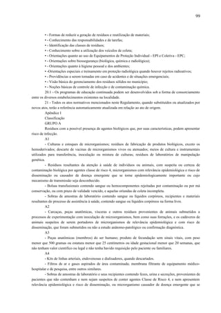 • - Formas de reduzir a geração de resíduos e reutilização de materiais;
• - Conhecimento das responsabilidades e de tarefas;
• - Identificação das classes de resíduos;
• - Conhecimento sobre a utilização dos veículos de coleta;
• - Orientações quanto ao uso de Equipamentos de Proteção Individual - EPI e Coletiva - EPC;
• - Orientações sobre biossegurança (biológica, química e radiológica);
• - Orientações quanto à higiene pessoal e dos ambientes;
• -Orientações especiais e treinamento em proteção radiológica quando houver rejeitos radioativos;
• - Providências a serem tomadas em caso de acidentes e de situações emergenciais;
• - Visão básica do gerenciamento dos resíduos sólidos no município;
• - Noções básicas de controle de infecção e de contaminação química.
20.1 - Os programas de educação continuada podem ser desenvolvidos sob a forma de consorciamento
entre os diversos estabelecimentos existentes na localidade.
21 - Todos os atos normativos mencionados neste Regulamento, quando substituídos ou atualizados por
novos atos, terão a referência automaticamente atualizada em relação ao ato de origem.
Apêndice I
Classificação
GRUPO A
Resíduos com a possível presença de agentes biológicos que, por suas características, podem apresentar
risco de infecção.
A1
- Culturas e estoques de microrganismos; resíduos de fabricação de produtos biológicos, exceto os
hemoderivados; descarte de vacinas de microrganismos vivos ou atenuados; meios de cultura e instrumentais
utilizados para transferência, inoculação ou mistura de culturas; resíduos de laboratórios de manipulação
genética.
- Resíduos resultantes da atenção à saúde de indivíduos ou animais, com suspeita ou certeza de
contaminação biológica por agentes classe de risco 4, microrganismos com relevância epidemiológica e risco de
disseminação ou causador de doença emergente que se torne epidemiologicamente importante ou cujo
mecanismo de transmissão seja desconhecido.
- Bolsas transfusionais contendo sangue ou hemocomponentes rejeitadas por contaminação ou por má
conservação, ou com prazo de validade vencido, e aquelas oriundas de coleta incompleta.
- Sobras de amostras de laboratório contendo sangue ou líquidos corpóreos, recipientes e materiais
resultantes do processo de assistência à saúde, contendo sangue ou líquidos corpóreos na forma livre.
A2
- Carcaças, peças anatômicas, vísceras e outros resíduos provenientes de animais submetidos a
processos de experimentação com inoculação de microorganismos, bem como suas forrações, e os cadáveres de
animais suspeitos de serem portadores de microrganismos de relevância epidemiológica e com risco de
disseminação, que foram submetidos ou não a estudo anátomo-patológico ou confirmação diagnóstica.
A3
- Peças anatômicas (membros) do ser humano; produto de fecundação sem sinais vitais, com peso
menor que 500 gramas ou estatura menor que 25 centímetros ou idade gestacional menor que 20 semanas, que
não tenham valor científico ou legal e não tenha havido requisição pelo paciente ou familiares.
A4
- Kits de linhas arteriais, endovenosas e dialisadores, quando descartados.
- Filtros de ar e gases aspirados de área contaminada; membrana filtrante de equipamento médico-
hospitalar e de pesquisa, entre outros similares.
- Sobras de amostras de laboratório e seus recipientes contendo fezes, urina e secreções, provenientes de
pacientes que não contenham e nem sejam suspeitos de conter agentes Classe de Risco 4, e nem apresentem
relevância epidemiológica e risco de disseminação, ou microrganismo causador de doença emergente que se
99
 
