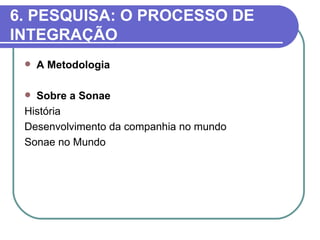 6. PESQUISA: O PROCESSO DE
INTEGRAÇÃO
    A Metodologia

  Sobre a Sonae
 História
 Desenvolvimento da companhia no mundo
 Sonae no Mundo
 