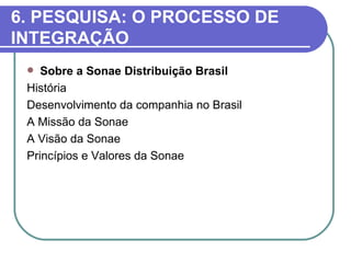 6. PESQUISA: O PROCESSO DE
INTEGRAÇÃO
   Sobre a Sonae Distribuição Brasil
 História
 Desenvolvimento da companhia no Brasil
 A Missão da Sonae
 A Visão da Sonae
 Princípios e Valores da Sonae
 