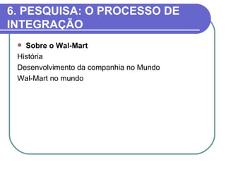 6. PESQUISA: O PROCESSO DE
INTEGRAÇÃO
  Sobre o Wal-Mart
 História
 Desenvolvimento da companhia no Mundo
 Wal-Mart no mundo
 