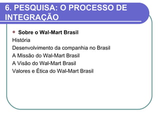6. PESQUISA: O PROCESSO DE
INTEGRAÇÃO
  Sobre o Wal-Mart Brasil
 História
 Desenvolvimento da companhia no Brasil
 A Missão do Wal-Mart Brasil
 A Visão do Wal-Mart Brasil
 Valores e Ética do Wal-Mart Brasil
 
