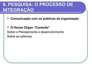6. PESQUISA: O PROCESSO DE
INTEGRAÇÃO
    Comunicação com os públicos da organização

  O House Organ “Conexão”
 Sobre o Planejamento e desenvolvimento
 Sobre as editorias
 