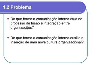 1.2 Problema

    De que forma a comunicação interna atua no
     processo de fusão e integração entre
     organizações?

    De que forma a comunicação interna auxilia a
     inserção de uma nova cultura organizacional?
 