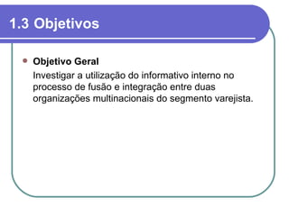 1.3 Objetivos

    Objetivo Geral
     Investigar a utilização do informativo interno no
     processo de fusão e integração entre duas
     organizações multinacionais do segmento varejista.
 