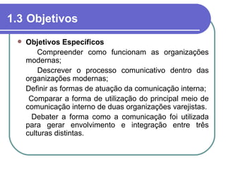 1.3 Objetivos
    Objetivos Específicos
         Compreender como funcionam as organizações
     modernas;
         Descrever o processo comunicativo dentro das
     organizações modernas;
     Definir as formas de atuação da comunicação interna;
      Comparar a forma de utilização do principal meio de
     comunicação interno de duas organizações varejistas.
       Debater a forma como a comunicação foi utilizada
     para gerar envolvimento e integração entre três
     culturas distintas.
 
